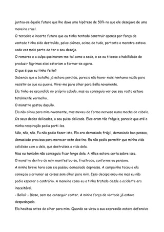juntou-se àquele futuro que lhe dava uma hipótese de 50% no que ele desejava de uma

maneira cruel.

O terceiro e incerto futuro que eu tinha tentado construir apenas por força de

vontade tinha sido destruído, pelos ciúmes, acima de tudo, portanto o monstro estava

cada vez mais perto de ter o seu desejo.

O remorso e a culpa queimaram-me tal como a sede, e se eu tivesse a habilidade de

produzir lágrimas elas estariam a formar-se agora.

O que é que eu tinha feito?

Sabendo que a batalha já estava perdida, parecia não haver mais nenhuma razão para

resistir ao que eu queria. Virei-me para olhar para Bella novamente.

Ela tinha-se escondido no próprio cabelo, mas eu conseguia ver que seu rosto estava

totalmente vermelho.

O monstro gostou daquilo.

Ela não olhou para mim novamente, mas mexeu de forma nervosa numa mecha de cabelo.

Os seus dedos delicados, o seu pulso delicado. Eles eram tão frágeis, parecia que até a

minha respiração podia parti-los.

Não, não, não. Eu não podia fazer isto. Ela era demasiado frágil, demasiado boa pessoa,

demasiado preciosa para merecer este destino. Eu não podia permitir que minha vida

colidisse com a dela, que destruísse a vida dela.

Mas eu também não conseguia ficar longe dela. A Alice estava certa sobre isso.

O monstro dentro de mim manifestou-se, frustrado, conforme eu pensava.

A minha breve hora com ela passou demasiado depressa. A campainha tocou e ela

começou a arrumar as coisas sem olhar para mim. Isso decepcionou-me mas eu não

podia esperar o contrário. A maneira como eu a tinha tratado desde o acidente era

inaceitável.

- Bella? - Disse, sem me conseguir conter. A minha força de vontade já estava

despedaçada.

Ela hesitou antes de olhar para mim. Quando se virou a sua expressão estava defensiva
 