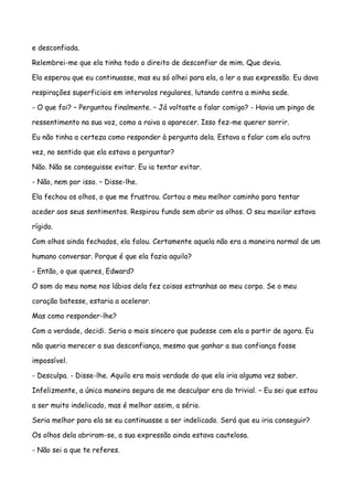 e desconfiada.

Relembrei-me que ela tinha todo o direito de desconfiar de mim. Que devia.

Ela esperou que eu continuasse, mas eu só olhei para ela, a ler a sua expressão. Eu dava

respirações superficiais em intervalos regulares, lutando contra a minha sede.

- O que foi? – Perguntou finalmente. – Já voltaste a falar comigo? - Havia um pingo de

ressentimento na sua voz, como a raiva a aparecer. Isso fez-me querer sorrir.

Eu não tinha a certeza como responder à pergunta dela. Estava a falar com ela outra

vez, no sentido que ela estava a perguntar?

Não. Não se conseguisse evitar. Eu ia tentar evitar.

- Não, nem por isso. – Disse-lhe.

Ela fechou os olhos, o que me frustrou. Cortou o meu melhor caminho para tentar

aceder aos seus sentimentos. Respirou fundo sem abrir os olhos. O seu maxilar estava

rígido.

Com olhos ainda fechados, ela falou. Certamente aquela não era a maneira normal de um

humano conversar. Porque é que ela fazia aquilo?

- Então, o que queres, Edward?

O som do meu nome nos lábios dela fez coisas estranhas ao meu corpo. Se o meu

coração batesse, estaria a acelerar.

Mas como responder-lhe?

Com a verdade, decidi. Seria o mais sincero que pudesse com ela a partir de agora. Eu

não queria merecer a sua desconfiança, mesmo que ganhar a sua confiança fosse

impossível.

- Desculpa. - Disse-lhe. Aquilo era mais verdade do que ela iria alguma vez saber.

Infelizmente, a única maneira segura de me desculpar era do trivial. – Eu sei que estou

a ser muito indelicado, mas é melhor assim, a sério.

Seria melhor para ela se eu continuasse a ser indelicado. Será que eu iria conseguir?

Os olhos dela abriram-se, a sua expressão ainda estava cautelosa.

- Não sei a que te referes.
 