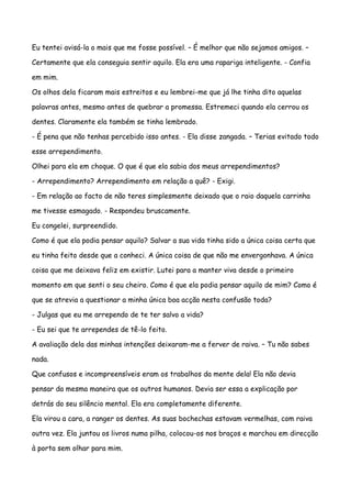 Eu tentei avisá-la o mais que me fosse possível. – É melhor que não sejamos amigos. –

Certamente que ela conseguia sentir aquilo. Ela era uma rapariga inteligente. - Confia

em mim.

Os olhos dela ficaram mais estreitos e eu lembrei-me que já lhe tinha dito aquelas

palavras antes, mesmo antes de quebrar a promessa. Estremeci quando ela cerrou os

dentes. Claramente ela também se tinha lembrado.

- É pena que não tenhas percebido isso antes. - Ela disse zangada. – Terias evitado todo

esse arrependimento.

Olhei para ela em choque. O que é que ela sabia dos meus arrependimentos?

- Arrependimento? Arrependimento em relação a quê? - Exigi.

- Em relação ao facto de não teres simplesmente deixado que o raio daquela carrinha

me tivesse esmagado. - Respondeu bruscamente.

Eu congelei, surpreendido.

Como é que ela podia pensar aquilo? Salvar a sua vida tinha sido a única coisa certa que

eu tinha feito desde que a conheci. A única coisa de que não me envergonhava. A única

coisa que me deixava feliz em existir. Lutei para a manter viva desde o primeiro

momento em que senti o seu cheiro. Como é que ela podia pensar aquilo de mim? Como é

que se atrevia a questionar a minha única boa acção nesta confusão toda?

- Julgas que eu me arrependo de te ter salvo a vida?

- Eu sei que te arrependes de tê-lo feito.

A avaliação dela das minhas intenções deixaram-me a ferver de raiva. – Tu não sabes

nada.

Que confusos e incompreensíveis eram os trabalhos da mente dela! Ela não devia

pensar da mesma maneira que os outros humanos. Devia ser essa a explicação por

detrás do seu silêncio mental. Ela era completamente diferente.

Ela virou a cara, a ranger os dentes. As suas bochechas estavam vermelhas, com raiva

outra vez. Ela juntou os livros numa pilha, colocou-os nos braços e marchou em direcção

à porta sem olhar para mim.
 