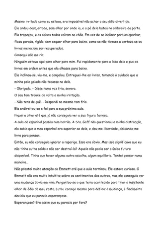 Mesmo irritado como eu estava, era impossível não achar o seu ódio divertido.

Ela andou desajeitada, sem olhar por onde ia, e o pé dela bateu na ombreira da porta.

Ela tropeçou, e as coisas todas caíram no chão. Em vez de se inclinar para as apanhar,

ficou parada, rígida, sem sequer olhar para baixo, como se não tivesse a certeza se os

livros mereciam ser recuperados.

Consegui não me rir.

Ninguém estava aqui para olhar para mim. Fui rapidamente para o lado dela e pus os

livros em ordem antes que ela olhasse para baixo.

Ela inclinou-se, viu-me, e congelou. Entreguei-lhe os livros, tomando o cuidado que a

minha pele gelada não tocasse na dela.

- Obrigada. - Disse numa voz fria, severa.

O seu tom trouxe de volta a minha irritação.

- Não tens de quê. - Respondi no mesmo tom frio.

Ela endireitou-se e foi para a sua próxima aula.

Fiquei a olhar até que já não conseguia ver a sua figura furiosa.

A aula de espanhol passou num borrão. A Sra. Goff não questionou a minha distracção,

ela sabia que o meu espanhol era superior ao dela, e deu-me liberdade, deixando-me

livre para pensar.

Então, eu não conseguia ignorar a rapariga. Isso era óbvio. Mas isso significava que eu

não tinha outra saída a não ser destruí-la? Aquele não podia ser o único futuro

disponível. Tinha que haver alguma outra escolha, algum equilíbrio. Tentei pensar numa

maneira…

Não prestei muita atenção ao Emmett até que a aula terminou. Ele estava curioso. O

Emmett não era muito intuitivo sobre os sentimentos dos outros, mas ele conseguia ver

uma mudança óbvia em mim. Perguntou-se o que teria acontecido para tirar o insistente

olhar de ódio do meu rosto. Lutou consigo mesmo para definir a mudança, e finalmente

decidiu que eu parecia esperançoso.

Esperançoso? Era assim que eu parecia por fora?
 