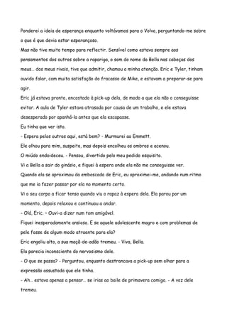 Ponderei a ideia de esperança enquanto voltávamos para o Volvo, perguntando-me sobre

o que é que devia estar esperançoso.

Mas não tive muito tempo para reflectir. Sensível como estava sempre aos

pensamentos dos outros sobre a rapariga, o som do nome da Bella nas cabeças dos

meus… dos meus rivais, tive que admitir, chamou a minha atenção. Eric e Tyler, tinham

ouvido falar, com muita satisfação do fracasso de Mike, e estavam a preparar-se para

agir.

Eric já estava pronto, encostado à pick-up dela, de modo a que ela não o conseguisse

evitar. A aula de Tyler estava atrasada por causa de um trabalho, e ele estava

desesperado por apanhá-la antes que ela escapasse.

Eu tinha que ver isto.

- Espera pelos outros aqui, está bem? - Murmurei ao Emmett.

Ele olhou para mim, suspeito, mas depois encolheu os ombros e acenou.

O miúdo endoideceu. - Pensou, divertido pelo meu pedido esquisito.

Vi a Bella a sair do ginásio, e fiquei à espera onde ela não me conseguisse ver.

Quando ela se aproximou da emboscada de Eric, eu aproximei-me, andando num ritmo

que me ia fazer passar por ela no momento certo.

Vi o seu corpo a ficar tenso quando viu o rapaz à espera dela. Ela parou por um

momento, depois relaxou e continuou a andar.

- Olá, Eric. – Ouvi-a dizer num tom amigável.

Fiquei inesperadamente ansioso. E se aquele adolescente magro e com problemas de

pele fosse de algum modo atraente para ela?

Eric engoliu alto, a sua maçã-de-adão tremeu. - Viva, Bella.

Ela parecia inconsciente do nervosismo dele.

- O que se passa? - Perguntou, enquanto destrancava a pick-up sem olhar para a

expressão assustada que ele tinha.

- Ah… estava apenas a pensar… se irias ao baile de primavera comigo. - A voz dele

tremeu.
 