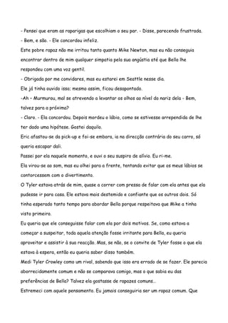 - Pensei que eram as raparigas que escolhiam o seu par. - Disse, parecendo frustrada.

- Bem, e são. - Ele concordou infeliz.

Este pobre rapaz não me irritou tanto quanto Mike Newton, mas eu não conseguia

encontrar dentro de mim qualquer simpatia pela sua angústia até que Bella lhe

respondeu com uma voz gentil.

- Obrigada por me convidares, mas eu estarei em Seattle nesse dia.

Ele já tinha ouvido isso; mesmo assim, ficou desapontado.

-Ah – Murmurou, mal se atrevendo a levantar os olhos ao nível do nariz dela - Bem,

talvez para a próxima?

- Claro. - Ela concordou. Depois mordeu o lábio, como se estivesse arrependida de lhe

ter dado uma hipótese. Gostei daquilo.

Eric afastou-se da pick-up e foi-se embora, ia na direcção contrária do seu carro, só

queria escapar dali.

Passei por ela naquele momento, e ouvi o seu suspiro de alívio. Eu ri-me.

Ela virou-se ao som, mas eu olhei para a frente, tentando evitar que os meus lábios se

contorcessem com o divertimento.

O Tyler estava atrás de mim, quase a correr com pressa de falar com ela antes que ela

pudesse ir para casa. Ele estava mais destemido e confiante que os outros dois. Só

tinha esperado tanto tempo para abordar Bella porque respeitava que Mike a tinha

visto primeiro.

Eu queria que ele conseguisse falar com ela por dois motivos. Se, como estava a

começar a suspeitar, toda aquela atenção fosse irritante para Bella, eu queria

aproveitar e assistir à sua reacção. Mas, se não, se o convite de Tyler fosse o que ela

estava à espera, então eu queria saber disso também.

Medi Tyler Crowley como um rival, sabendo que isso era errado de se fazer. Ele parecia

aborrecidamente comum e não se comparava comigo, mas o que sabia eu das

preferências de Bella? Talvez ela gostasse de rapazes comuns…

Estremeci com aquele pensamento. Eu jamais conseguiria ser um rapaz comum. Que
 