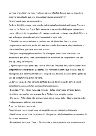 parvoíce era colocar-me como rival para os seus afectos. Como é que ela se poderia

importar com alguém que era, sob qualquer ângulo, um monstro?

Ela era boa de mais para um monstro.

Eu devia deixá-la escapar, mas a minha indesculpável curiosidade evitou que fizesse a

coisa certa. Outra vez. E se o Tyler perdesse a sua oportunidade agora, apenas para

contactá-la mais tarde quando eu não tivesse maneira de conhecer o resultado? Puxei o

meu Volvo para o caminho estreito, bloqueando a saída dela.

O Emmett e os outros estavam a caminho, mas ele tinha-lhes descrito o meu

comportamento estranho, então eles estavam a andar lentamente, observando-me, a

tentar decifrar o que é que eu estava a fazer.

Olhei para a rapariga pelo retrovisor. Ela olhou para o meu carro com raiva, sem

encontrar o meu olhar, como se quisesse estar a conduzir um tanque em vez de uma

pick-up Chevy enferrujada.

O Tyler despachou-se para o seu carro e pôs-se na fila atrás dela, agradecendo o meu

comportamento inexplicável. Ele acenou-lhe, tentando chamar a sua atenção, mas ela

não reparou. Ele esperou um momento, e depois saiu do carro e correu para a janela do

lado do condutor dela. Bateu no vidro.

Ela saltou, e depois olhou para ele, confusa. Depois de um segundo, abriu a janela

manualmente, parecendo ter algum problema com aquilo.

- Desculpa, Tyler. - Disse numa voz irritada. - Estou encurralada atrás do Cullen.

Ela disse o meu apelido com uma voz dura. Ainda estava zangada comigo.

- Oh, eu sei - Tyler disse, não se importando com o humor dela. – Queria apenas pedir-

te algo enquanto estamos aqui presos.

O sorriso dele era convencido.

Fiquei aliviado com a maneira que ela empalideceu com a tentativa óbvia dele.

- Convidas-me para o baile de primavera? - Perguntou, não havia nenhum pensamento de

derrota na sua mente.

- Estarei fora da cidade, Tyler. - Ela disse-lhe, a irritação ainda bem presente na sua
 