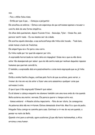 voz.

- Pois, o Mike falou nisso.

- Então por que é que… - Começou a perguntar.

Ele encolheu os ombros. – Estava com esperança de que estivesses apenas a recusar o

convite dele de uma forma simpática.

Os olhos dela queimaram, depois ficaram frios. - Desculpa, Tyler. – Disse-lhe, sem

parecer sentir nada. - Eu vou mesmo sair da cidade.

Ele aceitou aquela desculpa, a sua autoconfiança não tinha sido tocada. - Tudo bem,

ainda temos o baile de finalistas.

Ele empertigou-se e foi para o seu carro.

Eu tinha razão por ter querido esperar por isto.

A expressão horrorizada no rosto dela era impagável. Disse-me o que eu não devia

estar tão desesperado por saber: que ela não sentia nada por nenhum daqueles rapazes

humanos que queriam convidá-la.

E também, a expressão dela era possivelmente a coisa mais engraçada que eu já tinha

visto.

Então a minha família chegou, confusa pelo facto de que eu estava, para variar, a

tremer de riso em vez de estar a fazer uma cara assassina a qualquer coisa que

estivesse à vista.

O que é que é tão engraçado? Emmett quis saber.

Eu só abanei a cabeça enquanto me abanava também com uma nova onda de riso quando

Bella acelerou seu motor, nervosa. Ela parecia querer o tanque outra vez.

- Vamos embora! - A Rosalie sibilou impaciente. - Pára de ser idiota. Se conseguires.

As palavras dela não me irritaram. Estava demasiado divertido. Mas fiz o que ela pediu.

Ninguém falou comigo no caminho para casa. Continuei a rir-me de vez em quando, a

pensar no rosto de Bella.

Quando virei para a estrada, agora acelerava já que não havia testemunhas, a Alice

arruinou o meu humor.
 