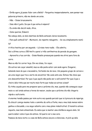 - Então agora já posso falar com a Bella? - Perguntou inesperadamente, sem pensar nas

palavras primeiro, não me dando um aviso.

- Não. – Disse bruscamente.

- Isso não é justo. Do que é que estou à espera?

- Eu ainda não decidi nada, Alice.

- Como queiras, Edward.

Na cabeça dela, os dois destinos de Bella estavam claros novamente.

- Para quê conhecê-la? - Murmurei, de repente rabugento. - Se vou simplesmente matá-

la?

A Alice hesitou por um segundo. – Lá nisso tens razão. - Ela admitiu.

Dei a última curva a 150 km/h e parei a três centímetros da parede da garagem.

- Aproveita a tua corrida. - Disse Rosalie presunçosa quando me atirei para fora do

carro.

Mas eu não fui correr hoje. Em vez disso, fui caçar.

Os outros iam caçar amanhã, mas eu não podia estar com sede agora. Exagerei,

bebendo mais do que o necessário, fartando-me de novo. Um pequeno grupo de cervos e

um urso negro que tive a sorte de encontrar tão cedo este ano. Estava tão cheio que

era desconfortável. Por que é que aquilo não podia ser o suficiente? Por que é que o

cheiro dela tinha que ser muito mais forte que todas as outras coisas?

Eu tinha caçado para me preparar para o próximo dia, mas, quando não conseguia caçar

mais e o sol ainda estava a horas de nascer, soube que o próximo dia não chegaria

rápido o suficiente.

A enorme tensão passou por mim outra vez quando percebi que ia à procura da rapariga.

Eu discuti comigo mesmo todo o caminho de volta a Forks, mas o meu lado menos nobre

ganhou a discussão, e eu segui adiante com o meu plano indestrutível. O monstro estava

inquieto, mas bem alimentado. Eu sabia que ia manter uma distância segura dela. Só

queria saber como é que ela estava. Só queria ver a sua cara.

Passava da meia-noite e a casa de Bella estava escura e silenciosa. A pick-up dela
 