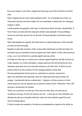 Eu era um vampiro e ela tinha o sangue mais doce que eu já tinha cheirado em oitenta

anos.

Nunca imaginei que um cheiro assim pudesse existir. Se eu soubesse que existia, já

tinha saído à procura há muito tempo. Eu teria vasculhado o planeta por ela. Conseguia

imaginar o sabor…

A sede queimou-me garganta como fogo. A minha boca estava torrada e desidratada. O

fluxo fresco de veneno não fez nada para afastar essa sensação. O meu estômago

revirou-se com fome que era um eco da sede. Os meus músculos contraíram-se para

atacar.

Nem tinha passado um segundo. Ela ainda estava no mesmo passo que a tinha colocado

no vento na minha direcção.

Enquanto os pés dela tocavam o chão, os seus olhos deslizaram na minha direcção. Um

movimento que ela claramente estava à espera que fosse rápido. O olhar dela encontrou

o meu, e eu vi-me reflectido no grande espelho dos seus olhos.

O choque do rosto que eu vi salvou-lhe a vida por alguns momentos. Ela não facilitou as

coisas. Quando viu a minha expressão, o sangue apareceu-lhe nas bochechas de novo,

deixando a pele dela com a cor mais deliciosa que eu já tinha visto. O cheiro era um

grosso nevoeiro no meu cérebro. Eu mal conseguia pensar através dele.

Os meus pensamentos enfureceram-se, resistindo ao controle, incoerentes.

Agora ela caminhava mais depressa, como se tivesse percebido que precisava de

escapar. A pressa dela deixou-a desastrada - tropeçou e inclinou-se para a frente,

caindo quase em cima da rapariga que se sentava à minha frente. Vulnerável, fraca. Até

mais que o normal para um humano.

Tentei-me concentrar no rosto que tinha visto nos olhos dela, um rosto que eu

reconhecia com nojo. O rosto do monstro em mim - o rosto que eu tinha afastado com

décadas de esforço e disciplina inflexível. Como ele tinha voltado à superfície com

tanta facilidade agora!

O cheiro invadiu-me novamente, ferindo-me os pensamentos e quase me fez saltar do
 