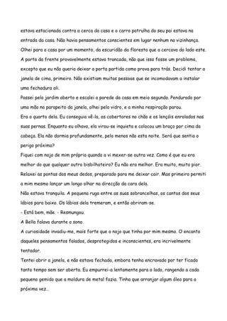 estava estacionada contra a cerca da casa e o carro patrulha do seu pai estava na

entrada da casa. Não havia pensamentos conscientes em lugar nenhum na vizinhança.

Olhei para a casa por um momento, da escuridão da floresta que a cercava do lado este.

A porta da frente provavelmente estava trancada, não que isso fosse um problema,

excepto que eu não queria deixar a porta partida como prova para trás. Decidi tentar a

janela de cima, primeiro. Não existiam muitas pessoas que se incomodavam a instalar

uma fechadura ali.

Passei pelo jardim aberto e escalei a parede da casa em meio segundo. Pendurado por

uma mão no parapeito da janela, olhei pelo vidro, e a minha respiração parou.

Era o quarto dela. Eu conseguia vê-la, os cobertores no chão e os lençóis enrolados nas

suas pernas. Enquanto eu olhava, ela virou-se inquieta e colocou um braço por cima da

cabeça. Ela não dormia profundamente, pelo menos não esta noite. Será que sentia o

perigo próximo?

Fiquei com nojo de mim próprio quando a vi mexer-se outra vez. Como é que eu era

melhor do que qualquer outro bisbilhoteiro? Eu não era melhor. Era muito, muito pior.

Relaxei as pontas dos meus dedos, preparado para me deixar cair. Mas primeiro permiti

a mim mesmo lançar um longo olhar na direcção da cara dela.

Não estava tranquila. A pequena ruga entre as suas sobrancelhas, os cantos dos seus

lábios para baixo. Os lábios dela tremeram, e então abriram-se.

- Está bem, mãe. - Resmungou.

A Bella falava durante o sono.

A curiosidade invadiu-me, mais forte que o nojo que tinha por mim mesmo. O encanto

daqueles pensamentos falados, desprotegidos e inconscientes, era incrivelmente

tentador.

Tentei abrir a janela, e não estava fechada, embora tenha encravado por ter ficado

tanto tempo sem ser aberta. Eu empurrei-a lentamente para o lado, rangendo a cada

pequeno gemido que a moldura de metal fazia. Tinha que arranjar algum óleo para a

próxima vez…
 