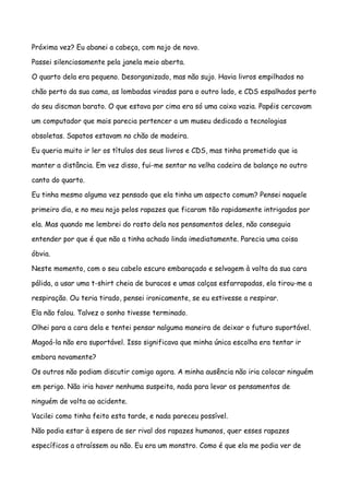 Próxima vez? Eu abanei a cabeça, com nojo de novo.

Passei silenciosamente pela janela meio aberta.

O quarto dela era pequeno. Desorganizado, mas não sujo. Havia livros empilhados no

chão perto da sua cama, as lombadas viradas para o outro lado, e CDS espalhados perto

do seu discman barato. O que estava por cima era só uma caixa vazia. Papéis cercavam

um computador que mais parecia pertencer a um museu dedicado a tecnologias

obsoletas. Sapatos estavam no chão de madeira.

Eu queria muito ir ler os títulos dos seus livros e CDS, mas tinha prometido que ia

manter a distância. Em vez disso, fui-me sentar na velha cadeira de balanço no outro

canto do quarto.

Eu tinha mesmo alguma vez pensado que ela tinha um aspecto comum? Pensei naquele

primeiro dia, e no meu nojo pelos rapazes que ficaram tão rapidamente intrigados por

ela. Mas quando me lembrei do rosto dela nos pensamentos deles, não conseguia

entender por que é que não a tinha achado linda imediatamente. Parecia uma coisa

óbvia.

Neste momento, com o seu cabelo escuro embaraçado e selvagem à volta da sua cara

pálida, a usar uma t-shirt cheia de buracos e umas calças esfarrapadas, ela tirou-me a

respiração. Ou teria tirado, pensei ironicamente, se eu estivesse a respirar.

Ela não falou. Talvez o sonho tivesse terminado.

Olhei para a cara dela e tentei pensar nalguma maneira de deixar o futuro suportável.

Magoá-la não era suportável. Isso significava que minha única escolha era tentar ir

embora novamente?

Os outros não podiam discutir comigo agora. A minha ausência não iria colocar ninguém

em perigo. Não iria haver nenhuma suspeita, nada para levar os pensamentos de

ninguém de volta ao acidente.

Vacilei como tinha feito esta tarde, e nada pareceu possível.

Não podia estar à espera de ser rival dos rapazes humanos, quer esses rapazes

específicos a atraíssem ou não. Eu era um monstro. Como é que ela me podia ver de
 