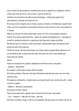 outra forma? Se ela soubesse a verdade sobre mim, ia assustá-la e repulsá-la. Como a

vítima num filme de terror, ela ia correr, a gritar de horror.

Lembrei-me do primeiro dia dela na aula de biologia… e sabia que aquela seria

exactamente a reacção certa para se ter.

Era uma parvoíce imaginar que se fosse eu quem a tivesse a convidado para aquele baile

idiota, ela teria cancelado os seus planos feitos em cima da hora e teria concordado em

ir comigo.

Não era a mim que ela estava destinada a dizer sim. Era a outra pessoa, humana e

quente. E eu nem me podia permitir - algum dia, quando ela dissesse sim – a persegui-lo

e matá-lo, porque ela merecia-o, quem quer que fosse que tivesse escolhido.

Ela merecia que eu fizesse a coisa certa agora. Já não podia fingir que estava só em

perigo de amar esta rapariga.

Afinal de contas, não fazia diferença se eu fosse embora, porque Bella jamais me iria

ver da maneira que eu queria que ela visse. Ela nunca me ia ver como alguém que

merecesse ser amado.

Nunca.

Podia um coração morto, gelado, despedaçar-se? Parecia que o meu podia.

- Edward. - Disse Bella.

Eu congelei, a olhar para os seus olhos fechados.

Ela tinha acordado, tinha-me visto aqui? Ela parecia adormecida, mas a sua voz tinha

sido tão clara…

Ela suspirou calmamente, e depois mexeu-se inquieta outra vez, dando uma volta – ainda

a dormir e sonhar.

- Edward. - Murmurou suavemente.

Ela estava a sonhar comigo.

Podia um coração morto, gelado, bater de novo? Parecia que o meu podia.

- Fica. - Suspirou. - Não vás. Por favor… não vás.

Ela estava a sonhar comigo, e não era um pesadelo. Ela queria que eu ficasse com ela, ali
 