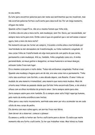 no seu sonho.

Eu lutei para encontrar palavras para dar nome aos sentimentos que me invadiram, mas

não existiam palavras fortes o suficiente para descrevê-los. Por um longo momento,

afoguei-me neles.

Quando voltei à superfície, não era o mesmo homem que tinha sido.

A minha vida era uma a meia-noite, sem mudanças, sem fim. Devia, por necessidade, ser

sempre meia-noite para mim. Então como é que era possível que o sol estivesse a nascer

agora, bem a meio da meia-noite?

No momento em que me tornei um vampiro, trocando a minha alma e mortalidade por

imortalidade na dor abrasadora da transformação, eu tinha realmente congelado. O

meu corpo tinha-se transformado em algo mais parecido com pedra do que carne,

permanente e sem mudanças. Até eu, também, tinha congelado como era. A minha

personalidade, os meus gostos e desgostos, os meus humores e os meus desejos,

estavam todos fixos num lugar.

Era a mesma coisa para o resto deles. Todos nós estávamos congelados. Pedras vivas.

Quando uma mudança chegava para um de nós, era uma coisa rara e permanente. Tinha

visto isso acontecer com Carlisle, e uma década depois, com Rosalie. O amor tinha-os

mudado de uma maneira irremediável, uma maneira que nunca mais mudava. Mais de

oitenta anos tinham-se passado desde que Carlisle tinha encontrado Esme, e ele ainda a

olhava com os olhos incrédulos do primeiro amor. Seria sempre assim para eles.

Seria sempre assim para mim também. Eu ia sempre amar esta frágil rapariga humana,

pelo resto da minha existência sem limites.

Olhei para o seu rosto inconsciente, sentindo esse amor por ela a acomodar-se em cada

célula do meu corpo de pedra.

Ela dormia com mais calma agora, um sorriso fraco nos lábios.

Sem deixar de a observar, comecei a planear.

Eu amava-a, então ia tentar ser forte o suficiente para a deixar. Eu sabia que neste

momento não era forte o suficiente. Ia ter que trabalhar nisso. Mas talvez eu fosse
 