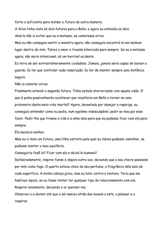 forte o suficiente para moldar o futuro de outra maneira.

A Alice tinha visto só dois futuros para a Bella, e agora eu entendia os dois.

Amá-la não ia evitar que eu a matasse, se cometesse erros.

Mas eu não conseguia sentir o monstro agora, não conseguia encontrá-lo em nenhum

lugar dentro de mim. Talvez o amor o tivesse silenciado para sempre. Se eu a matasse

agora, não seria intencional, só um horrível acidente.

Eu teria de ser extraordinariamente cuidadoso. Jamais, jamais seria capaz de baixar a

guarda. Ia ter que controlar cada respiração. Ia ter de manter sempre uma distância

segura.

Não ia cometer erros.

Finalmente entendi o segundo futuro. Tinha estado aterrorizado com aquela visão. O

que é podia possivelmente acontecer que resultaria em Bella a tornar-se uma

prisioneira desta meia-vida imortal? Agora, devastado por desejar a rapariga, eu

conseguia entender como eu podia, num egoísmo indesculpável, pedir ao meu pai esse

favor. Pedir-lhe que tirasse a vida e a alma dela para que eu pudesse ficar com ela para

sempre.

Ela merecia melhor.

Mas eu vi mais um futuro, uma linha estreita pela qual eu talvez pudesse caminhar, se

pudesse manter o meu equilíbrio.

Conseguiria fazê-lo? Ficar com ela e deixá-la humana?

Deliberadamente, inspirei fundo e depois outra vez, deixando que o seu cheiro passasse

por mim como fogo. O quarto estava cheio do seu perfume, a fragrância dela saía de

cada superfície. A minha cabeça girou, mas eu lutei contra a tontura. Teria que me

habituar àquilo, se eu fosse tentar ter qualquer tipo de relacionamento com ela.

Respirei novamente, deixando o ar queimar-me.

Observei-a a dormir até que o sol nasceu atrás das nuvens a este, a planear e a

respirar.
 