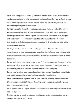 Voltei para casa quando os outros já tinham ido embora para a escola. Mudei de roupa

rapidamente, evitando os olhos cheios de perguntas de Esme. Ela viu a luz febril no meu

rosto, e sentiu preocupação e alívio. A minha melancolia sem fim magoava-a, e ela

estava feliz porque parecia ter acabado.

Corri para a escola, chegando poucos segundos depois dos meus irmãos. Eles não se

viraram, embora Alice deva ter desconfiado que eu estava parado aqui nas grossas

árvores que cercavam o asfalto. Esperei até que ninguém estivesse a olhar, e depois

andei casualmente por entre as árvores até o estacionamento cheio de carros.

Ouvi a pick-up de Bella a rugir na esquina, e parei atrás de um Suburban onde podia

observá-la sem ser visto.

Ela dirigiu-se até o estacionamento, e olhou para o meu Volvo durante um longo

momento antes de parar numa das vagas mais distantes, tinha uma careta no seu rosto.

Era estranho lembrar-me que ela provavelmente ainda estava zangada comigo, e por um

bom motivo.

Eu queria rir-me de mim mesmo, ou bater-me. Todo o meu esquema e planeamento eram

totalmente inúteis se ela não se importasse comigo, não eram? O sonho dela pode ter

sido sobre alguma coisa aleatória. Eu era mesmo um idiota arrogante.

Bem, era muito melhor para ela se não se importasse comigo. Isso não me impediria de

a perseguir, mas eu avisá-la-ia da minha perseguição. Devia-lhe isso.

Andei silenciosamente, a pensar em qual seria a melhor forma de me aproximar dela.

Ela tornou aquilo mais fácil. A chave da pick-up escorregou pelos seus dedos quando

saiu, e caiu numa poça funda.

Ela inclinou-se, mas eu cheguei primeiro, recuperando-a antes que ela tivesse que pôr os

dedos na água fria.

Encostei-me contra a pick-up enquanto ela olhava para mim, e depois endireitou-se.

- Como é que fizeste isso? - Exigiu.
 