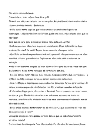 Sim, ainda estava chateada.

Ofereci-lhe a chave. – Como é que fiz o quê?

Ela esticou a mão, e eu deixei-a cair na sua palma. Respirei fundo, absorvendo o cheiro.

- Aparecer vindo do nada. - Esclareceu.

- Bella, eu não tenho culpa de que tenhas uma excepcional falta de poder de

observação. - As palavras eram sarcásticas, quase uma piada. Havia alguma coisa que ela

não visse?

Será que ela ouviu como a minha voz disse o nome dela com carinho?

Ela olhou para mim, não estava a apreciar o meu humor. O seu batimento cardíaco

acelerou. De raiva? De medo? Depois de um momento, olhou para baixo.

- Qual foi o motivo do engarrafamento da noite passada? – Perguntou-me sem me olhar

nos olhos. - Pensei que andasses a fingir que eu não existo e não a matar-me de

irritação.

Ainda estava bastante zangada. Ia levar algum esforço para deixar as coisas bem com

ela. E lembrei-me da minha resolução de ser honesto com ela…

- Foi pelo bem do Tyler, não pelo meu. Tinha de lhe proporcionar a sua oportunidade. - E

então ri-me. Não conseguia evitar, ao pensar na expressão dela ontem.

- Seu…! - Ofegou, e depois parou, parecendo estar demasiado furiosa para terminar. Ali

estava: a mesma expressão. Abafei outro riso. Ela já estava zangada o suficiente.

- E não ando a fingir que tu não existes. - Terminei. Era certo manter as coisas casuais,

em tom de gozo. Ela não iria entender se eu a deixasse ver como me sentia na

realidade. Iria assustá-la. Tinha que manter os meus sentimentos sob controlo, manter

as coisas ligeiras…

- Então andas mesmo a tentar matar-me de irritação? Já que a carrinha do Tyler não

se encarregou de o fazer?

Um rápido lampejo de raiva passou por mim. Como é que ela podia honestamente

acreditar naquilo?

Era irracional da minha parte ficar tão ofendido. Ela não sabia da transformação que
 