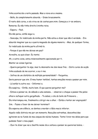 tinha acontecido a noite passada. Mas a raiva era a mesma.

- Bella, és completamente absurda. – Disse bruscamente.

O rosto dela corou, e ela virou-se de costas para mim. Começou a ir-se embora.

Remorso. Eu não tinha direito à minha raiva.

- Espera. – Pedi.

Ela não parou, então segui-a.

- Desculpa, foi indelicado da minha parte. Não estou a dizer que não é verdade. - Era

absurdo imaginar que eu a queria magoada de alguma maneira. – Mas, de qualquer forma,

foi indelicado da minha parte afirmá-lo.

- Porque é que não me deixas em paz?

Acredita, eu quis dizer. Eu tentei.

Ah, e outra coisa, estou miseravelmente apaixonado por ti.

Manter as coisas ligeiras.

- Queria perguntar-te algo, mas tu desviaste-me dos meus fins. - Outro curso de acção

tinha acabado de me ocorrer, e eu ri-me.

- Sofres de um distúrbio de múltipla personalidade? - Perguntou.

Devia parecer que sim. O meu humor instável, tantas emoções novas a passar por mim.

- Lá estás tu outra vez. – Informei-a.

Ela suspirou. – Então, muito bem. O que queres perguntar-me?

- Estava a pensar se, de sábado a uma semana… - observei o choque a passar-lhe pelos

olhos e sufoquei outra gargalhada. - Tu sabes, o dia do baile da Primavera …

Ela interrompeu-me, finalmente a dirigir-me o olhar. – Estás a tentar ser engraçado?

Sim. - Fazes o favor de me deixar terminar?

Ela esperou em silêncio, os dentes a morder o lábio macio inferior.

Aquela visão distraiu-me por um momento. Reacções estranhas, desconhecidas

agitaram-se no fundo do meu esquecido núcleo humano. Tentei livrar-me delas para que

pudesse fazer o meu papel.

- Ouvi-te dizer que ias a Seattle nesse dia e estava a pensar se quererias boleia. -
 