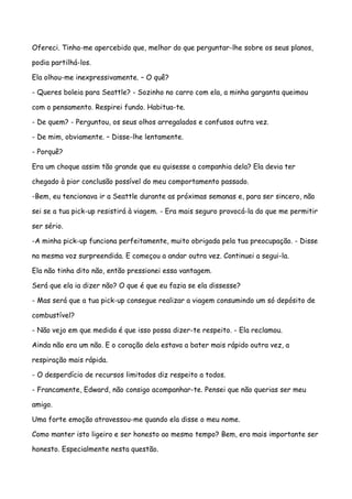 Ofereci. Tinha-me apercebido que, melhor do que perguntar-lhe sobre os seus planos,

podia partilhá-los.

Ela olhou-me inexpressivamente. – O quê?

- Queres boleia para Seattle? - Sozinho no carro com ela, a minha garganta queimou

com o pensamento. Respirei fundo. Habitua-te.

- De quem? - Perguntou, os seus olhos arregalados e confusos outra vez.

- De mim, obviamente. – Disse-lhe lentamente.

- Porquê?

Era um choque assim tão grande que eu quisesse a companhia dela? Ela devia ter

chegado à pior conclusão possível do meu comportamento passado.

-Bem, eu tencionava ir a Seattle durante as próximas semanas e, para ser sincero, não

sei se a tua pick-up resistirá à viagem. - Era mais seguro provocá-la do que me permitir

ser sério.

-A minha pick-up funciona perfeitamente, muito obrigada pela tua preocupação. - Disse

na mesma voz surpreendida. E começou a andar outra vez. Continuei a segui-la.

Ela não tinha dito não, então pressionei essa vantagem.

Será que ela ia dizer não? O que é que eu fazia se ela dissesse?

- Mas será que a tua pick-up consegue realizar a viagem consumindo um só depósito de

combustível?

- Não vejo em que medida é que isso possa dizer-te respeito. - Ela reclamou.

Ainda não era um não. E o coração dela estava a bater mais rápido outra vez, a

respiração mais rápida.

- O desperdício de recursos limitados diz respeito a todos.

- Francamente, Edward, não consigo acompanhar-te. Pensei que não querias ser meu

amigo.

Uma forte emoção atravessou-me quando ela disse o meu nome.

Como manter isto ligeiro e ser honesto ao mesmo tempo? Bem, era mais importante ser

honesto. Especialmente nesta questão.
 