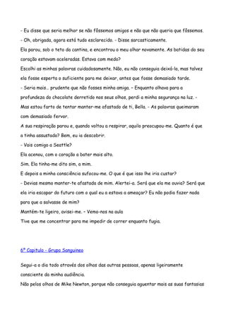- Eu disse que seria melhor se não fôssemos amigos e não que não queria que fôssemos.

- Oh, obrigada, agora está tudo esclarecido. - Disse sarcasticamente.

Ela parou, sob o teto da cantina, e encontrou o meu olhar novamente. As batidas do seu

coração estavam aceleradas. Estava com medo?

Escolhi as minhas palavras cuidadosamente. Não, eu não conseguia deixá-la, mas talvez

ela fosse esperta o suficiente para me deixar, antes que fosse demasiado tarde.

- Seria mais… prudente que não fosses minha amiga. – Enquanto olhava para a

profundeza do chocolate derretido nos seus olhos, perdi a minha segurança na luz. -

Mas estou farto de tentar manter-me afastado de ti, Bella. - As palavras queimaram

com demasiado fervor.

A sua respiração parou e, quando voltou a respirar, aquilo preocupou-me. Quanto é que

a tinha assustado? Bem, eu ia descobrir.

- Vais comigo a Seattle?

Ela acenou, com o coração a bater mais alto.

Sim. Ela tinha-me dito sim, a mim.

E depois a minha consciência sufocou-me. O que é que isso lhe iria custar?

- Devias mesmo manter-te afastada de mim. Alertei-a. Será que ela me ouvia? Será que

ela iria escapar do futuro com o qual eu a estava a ameaçar? Eu não podia fazer nada

para que a salvasse de mim?

Mantém-te ligeiro, avisei-me. – Vemo-nos na aula

Tive que me concentrar para me impedir de correr enquanto fugia.




6º Capitulo - Grupo Sanguineo


Segui-a o dia todo através dos olhos das outras pessoas, apenas ligeiramente

consciente da minha audiência.

Não pelos olhos de Mike Newton, porque não conseguia aguentar mais as suas fantasias
 