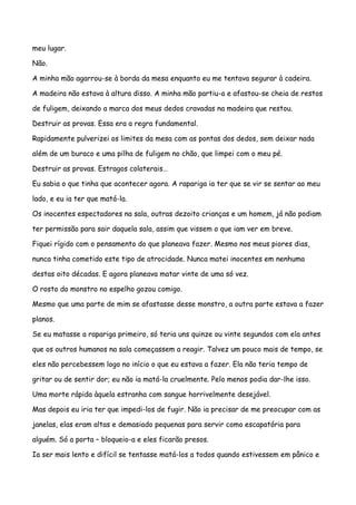 meu lugar.

Não.

A minha mão agarrou-se à borda da mesa enquanto eu me tentava segurar à cadeira.

A madeira não estava à altura disso. A minha mão partiu-a e afastou-se cheia de restos

de fuligem, deixando a marca dos meus dedos cravadas na madeira que restou.

Destruir as provas. Essa era a regra fundamental.

Rapidamente pulverizei os limites da mesa com as pontas dos dedos, sem deixar nada

além de um buraco e uma pilha de fuligem no chão, que limpei com o meu pé.

Destruir as provas. Estragos colaterais…

Eu sabia o que tinha que acontecer agora. A rapariga ia ter que se vir se sentar ao meu

lado, e eu ia ter que matá-la.

Os inocentes espectadores na sala, outras dezoito crianças e um homem, já não podiam

ter permissão para sair daquela sala, assim que vissem o que iam ver em breve.

Fiquei rígido com o pensamento do que planeava fazer. Mesmo nos meus piores dias,

nunca tinha cometido este tipo de atrocidade. Nunca matei inocentes em nenhuma

destas oito décadas. E agora planeava matar vinte de uma só vez.

O rosto do monstro no espelho gozou comigo.

Mesmo que uma parte de mim se afastasse desse monstro, a outra parte estava a fazer

planos.

Se eu matasse a rapariga primeiro, só teria uns quinze ou vinte segundos com ela antes

que os outros humanos na sala começassem a reagir. Talvez um pouco mais de tempo, se

eles não percebessem logo no início o que eu estava a fazer. Ela não teria tempo de

gritar ou de sentir dor; eu não ia matá-la cruelmente. Pelo menos podia dar-lhe isso.

Uma morte rápida àquela estranha com sangue horrivelmente desejável.

Mas depois eu iria ter que impedi-los de fugir. Não ia precisar de me preocupar com as

janelas, elas eram altas e demasiado pequenas para servir como escapatória para

alguém. Só a porta – bloqueio-a e eles ficarão presos.

Ia ser mais lento e difícil se tentasse matá-los a todos quando estivessem em pânico e
 