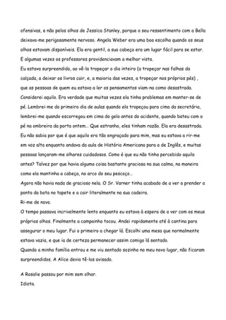 ofensivas, e não pelos olhos de Jessica Stanley, porque o seu ressentimento com a Bella

deixava-me perigosamente nervoso. Angela Weber era uma boa escolha quando os seus

olhos estavam disponíveis. Ela era gentil, a sua cabeça era um lugar fácil para se estar.

E algumas vezes os professores providenciavam a melhor vista.

Eu estava surpreendido, ao vê-la tropeçar o dia inteiro (a tropeçar nas falhas da

calçada, a deixar os livros cair, e, a maioria das vezes, a tropeçar nos próprios pés) ,

que as pessoas de quem eu estava a ler os pensamentos viam-na como desastrada.

Considerei aquilo. Era verdade que muitas vezes ela tinha problemas em manter-se de

pé. Lembrei-me do primeiro dia de aulas quando ela tropeçou para cima da secretária,

lembrei-me quando escorregou em cima do gelo antes do acidente, quando bateu com o

pé na ombreira da porta ontem… Que estranho, eles tinham razão. Ela era desastrada.

Eu não sabia por que é que aquilo era tão engraçado para mim, mas eu estava a rir-me

em voz alta enquanto andava da aula de História Americana para a de Inglês, e muitas

pessoas lançaram-me olhares cuidadosos. Como é que eu não tinha percebido aquilo

antes? Talvez por que havia alguma coisa bastante graciosa na sua calma, na maneira

como ela mantinha a cabeça, no arco do seu pescoço…

Agora não havia nada de gracioso nela. O Sr. Varner tinha acabado de a ver a prender a

ponta da bota no tapete e a cair literalmente na sua cadeira.

Ri-me de novo.

O tempo passava incrivelmente lento enquanto eu estava à espera de a ver com os meus

próprios olhos. Finalmente a campainha tocou. Andei rapidamente até à cantina para

assegurar o meu lugar. Fui o primeiro a chegar lá. Escolhi uma mesa que normalmente

estava vazia, e que ia de certeza permanecer assim comigo lá sentado.

Quando a minha família entrou e me viu sentado sozinho no meu novo lugar, não ficaram

surpreendidos. A Alice devia tê-los avisado.


A Rosalie passou por mim sem olhar.

Idiota.
 