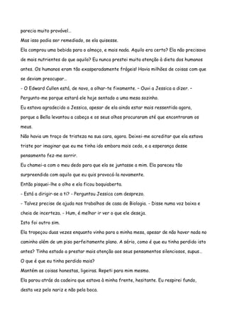 parecia muito provável…

Mas isso podia ser remediado, se ela quisesse.

Ela comprou uma bebida para o almoço, e mais nada. Aquilo era certo? Ela não precisava

de mais nutrientes do que aquilo? Eu nunca prestei muita atenção à dieta dos humanos

antes. Os humanos eram tão exasperadamente frágeis! Havia milhões de coisas com que

se deviam preocupar…

- O Edward Cullen está, de novo, a olhar-te fixamente. – Ouvi a Jessica a dizer. –

Pergunto-me porque estará ele hoje sentado a uma mesa sozinho.

Eu estava agradecido a Jessica, apesar de ela ainda estar mais ressentida agora,

porque a Bella levantou a cabeça e os seus olhos procuraram até que encontraram os

meus.

Não havia um traço de tristeza na sua cara, agora. Deixei-me acreditar que ela estava

triste por imaginar que eu me tinha ido embora mais cedo, e a esperança desse

pensamento fez-me sorrir.

Eu chamei-a com o meu dedo para que ela se juntasse a mim. Ela pareceu tão

surpreendida com aquilo que eu quis provocá-la novamente.

Então pisquei-lhe o olho e ela ficou boquiaberta.

- Está a dirigir-se a ti? - Perguntou Jessica com desprezo.

- Talvez precise de ajuda nos trabalhos de casa de Biologia. - Disse numa voz baixa e

cheia de incerteza. - Hum, é melhor ir ver o que ele deseja.

Isto foi outro sim.

Ela tropeçou duas vezes enquanto vinha para a minha mesa, apesar de não haver nada no

caminho além de um piso perfeitamente plano. A sério, como é que eu tinha perdido isto

antes? Tinha estado a prestar mais atenção aos seus pensamentos silenciosos, supus…

O que é que eu tinha perdido mais?

Mantém as coisas honestas, ligeiras. Repeti para mim mesmo.

Ela parou atrás da cadeira que estava à minha frente, hesitante. Eu respirei fundo,

desta vez pelo nariz e não pela boca.
 