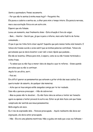 Sente a queimadura. Pensei secamente.

- Por que não te sentas à minha mesa hoje? – Perguntei-lhe.

Ela puxou a cadeira e sentou-se, a olhar para mim o tempo inteiro. Ela parecia nervosa,

mas a sua aceitação física era um outro sim.

Esperei que ela falasse.

Levou um momento, mas finalmente disse – Esta situação é fora do vulgar.

- Bem…- Hesitei – Decidi que, já que ia para o inferno, mais valia fazê-lo de forma

consumada. -

O que é que me tinha feito dizer aquilo? Suponho que pelo menos tenha sido honesto. E

talvez ela tivesse ouvido o aviso subtil que as minhas palavras continham. Talvez ela

percebesse que se devia levantar e sair dali o mais rápido que pudesse…

Ela não se levantou. Olhava para mim, à espera, como se eu não tivesse terminado a

minha frase.

- Tu sabes que eu não faço a menor ideia do daquilo a que te referes. - Disse quando

percebeu que eu não ia continuar.

Aquilo foi um alívio, sorri.

- Pois sei.

Era difícil ignorar os pensamentos que estavam a gritar atrás das suas costas. E eu

queria mudar de assunto, de qualquer das maneiras.

- Acho que os teus amigos estão zangados comigo por te ter roubado.

Isso não a pareceu preocupar. – Hão-de sobreviver.

- Mas eu posso não te devolver. - Eu não fazia ideia se estava a tentar ser honesto

agora ou apenas a tentar provocá-la outra vez. Estar ao pé dela fazia com que fosse

complicado dar sentido aos meus pensamentos.

Bella engoliu em seco.

Eu ri-me da expressão dela. - Pareces preocupada. - Aquilo realmente não devia ser

engraçado, ela devia estar preocupada.

- Não - Ela era uma péssima mentirosa. Não a ajudou em nada que a sua voz falhasse –
 