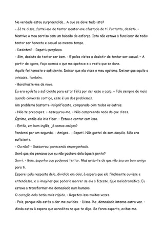 Na verdade estou surpreendida… A que se deve tudo isto?

- Já te disse, fartei-me de tentar manter-me afastado de ti. Portanto, desisto. –

Mantive o meu sorriso com um bocado de esforço. Isto não estava a funcionar de todo:

tentar ser honesto e casual ao mesmo tempo.

- Desistes? - Repetiu perplexa.

- Sim, desisto de tentar ser bom. - E pelos vistos a desistir de tentar ser casual. – A

partir de agora, faço apenas o que me apetece e o resto que se dane.

Aquilo foi honesto o suficiente. Deixar que ela visse o meu egoísmo. Deixar que aquilo a

avisasse, também.

- Baralhaste-me de novo.

Eu era egoísta o suficiente para estar feliz por ser esse o caso. – Falo sempre de mais

quando converso contigo, esse é um dos problemas.

Um problema bastante insignificante, comparado com todos os outros.

- Não te preocupes. – Assegurou-me. – Não compreendo nada do que dizes.

Óptimo, então ela iria ficar. – Estou a contar com isso.

- Então, em bom inglês, já somos amigos?

Ponderei por um segundo. - Amigos… - Repeti. Não gostei do som daquilo. Não era

suficiente.

- Ou não? - Sussurrou, parecendo envergonhada.

Será que ela pensava que eu não gostava dela àquele ponto?

Sorri. - Bem, suponho que podemos tentar. Mas aviso-te de que não sou um bom amigo

para ti.

Esperei pela resposta dela, dividido em dois, à espera que ela finalmente ouvisse e

entendesse, e a imaginar que poderia morrer se ela o fizesse. Que melodramático. Eu

estava a transformar-me demasiado num humano.

O coração dela batia mais rápido. – Repetes isso muitas vezes.

- Pois, porque não estás a dar-me ouvidos. – Disse-lhe, demasiado intenso outra vez. –

Ainda estou à espera que acredites no que te digo. Se fores esperta, evitas-me.
 