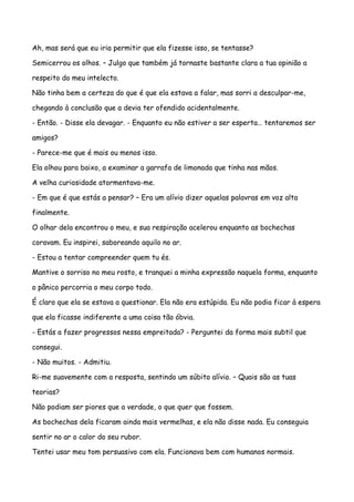 Ah, mas será que eu iria permitir que ela fizesse isso, se tentasse?

Semicerrou os olhos. – Julgo que também já tornaste bastante clara a tua opinião a

respeito do meu intelecto.

Não tinha bem a certeza do que é que ela estava a falar, mas sorri a desculpar-me,

chegando à conclusão que a devia ter ofendido acidentalmente.

- Então. - Disse ela devagar. - Enquanto eu não estiver a ser esperta… tentaremos ser

amigos?

- Parece-me que é mais ou menos isso.

Ela olhou para baixo, a examinar a garrafa de limonada que tinha nas mãos.

A velha curiosidade atormentava-me.

- Em que é que estás a pensar? – Era um alívio dizer aquelas palavras em voz alta

finalmente.

O olhar dela encontrou o meu, e sua respiração acelerou enquanto as bochechas

coravam. Eu inspirei, saboreando aquilo no ar.

- Estou a tentar compreender quem tu és.

Mantive o sorriso no meu rosto, e tranquei a minha expressão naquela forma, enquanto

o pânico percorria o meu corpo todo.

É claro que ela se estava a questionar. Ela não era estúpida. Eu não podia ficar à espera

que ela ficasse indiferente a uma coisa tão óbvia.

- Estás a fazer progressos nessa empreitada? - Perguntei da forma mais subtil que

consegui.

- Não muitos. - Admitiu.

Ri-me suavemente com a resposta, sentindo um súbito alívio. – Quais são as tuas

teorias?

Não podiam ser piores que a verdade, o que quer que fossem.

As bochechas dela ficaram ainda mais vermelhas, e ela não disse nada. Eu conseguia

sentir no ar o calor do seu rubor.

Tentei usar meu tom persuasivo com ela. Funcionava bem com humanos normais.
 
