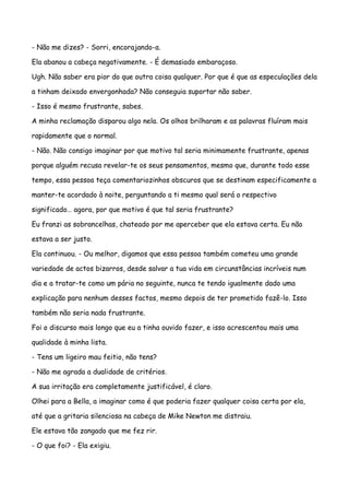 - Não me dizes? - Sorri, encorajando-a.

Ela abanou a cabeça negativamente. - É demasiado embaraçoso.

Ugh. Não saber era pior do que outra coisa qualquer. Por que é que as especulações dela

a tinham deixado envergonhada? Não conseguia suportar não saber.

- Isso é mesmo frustrante, sabes.

A minha reclamação disparou algo nela. Os olhos brilharam e as palavras fluíram mais

rapidamente que o normal.

- Não. Não consigo imaginar por que motivo tal seria minimamente frustrante, apenas

porque alguém recusa revelar-te os seus pensamentos, mesmo que, durante todo esse

tempo, essa pessoa teça comentariozinhos obscuros que se destinam especificamente a

manter-te acordado à noite, perguntando a ti mesmo qual será o respectivo

significado… agora, por que motivo é que tal seria frustrante?

Eu franzi as sobrancelhas, chateado por me aperceber que ela estava certa. Eu não

estava a ser justo.

Ela continuou. - Ou melhor, digamos que essa pessoa também cometeu uma grande

variedade de actos bizarros, desde salvar a tua vida em circunstâncias incríveis num

dia e a tratar-te como um pária no seguinte, nunca te tendo igualmente dado uma

explicação para nenhum desses factos, mesmo depois de ter prometido fazê-lo. Isso

também não seria nada frustrante.

Foi o discurso mais longo que eu a tinha ouvido fazer, e isso acrescentou mais uma

qualidade à minha lista.

- Tens um ligeiro mau feitio, não tens?

- Não me agrada a dualidade de critérios.

A sua irritação era completamente justificável, é claro.

Olhei para a Bella, a imaginar como é que poderia fazer qualquer coisa certa por ela,

até que a gritaria silenciosa na cabeça de Mike Newton me distraiu.

Ele estava tão zangado que me fez rir.

- O que foi? - Ela exigiu.
 