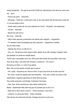 esteja preparada. - Ela queria um aviso? Então ser ignorada por mim deve ser uma coisa

má … Sorri.

- Parece-me justo. - Concordei.

- Obrigada. – Disse-me, a olhar para cima. A sua cara estava tão aliviada que eu quis-me

rir do meu próprio alívio.

- Sendo assim, podes dar-me uma resposta em troca? - Perguntei, com esperança.

- Só uma. - Concedeu

- Revela-me uma teoria.

Ela corou. - Essa não.

- Não ficaste apurada, prometeste-me apenas uma resposta. – Argumentei.

- Tu também fizeste promessas que não cumpriste. - Argumentou também.

Ali ela tinha razão.

- Apenas uma teoria, eu não me rio.

- Sim, ris. - Ela parecia estar segura disso, apesar de eu não conseguir imaginar nada

que pudesse ter piada em relação àquilo.

Tentei usar a persuasão outra vez. Olhei para bem fundo dos seus olhos. Uma coisa

fácil de se fazer, com olhos tão intensos, e sussurrei. – Por favor?

Ela piscou os olhos, e o rosto ficou pálido.

Bem, não era bem aquela reacção que eu queria.

- Hã, o quê? – Perguntou-me. Parecia tonta. O que é que havia de errado com ela?

- Por favor, revela-me apenas uma teorinhazinha. - Pedi com a minha voz suave e não

assustadora, enquanto aguentava os olhos dela nos meus.

Para minha surpresa e satisfação, finalmente funcionou.

- Hum, bem, foste mordido por uma aranha radioactiva?

Banda - desenhada? Não admirava que ela achasse que eu me ia rir.

- Essa teoria não é muito criativa. - Tentei esconder o meu alívio.

- Lamento, é a única que tenho. - Disse, ofendida.

Isso deixou-me ainda mais aliviado. Consegui provocá-la outra vez.
 