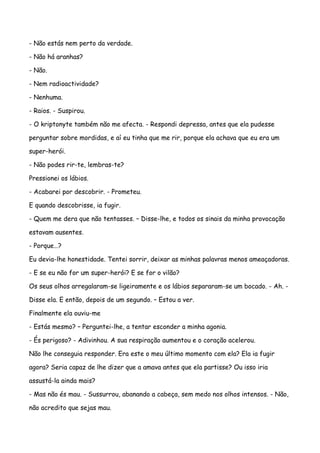 - Não estás nem perto da verdade.

- Não há aranhas?

- Não.

- Nem radioactividade?

- Nenhuma.

- Raios. - Suspirou.

- O kriptonyte também não me afecta. - Respondi depressa, antes que ela pudesse

perguntar sobre mordidas, e aí eu tinha que me rir, porque ela achava que eu era um

super-herói.

- Não podes rir-te, lembras-te?

Pressionei os lábios.

- Acabarei por descobrir. - Prometeu.

E quando descobrisse, ia fugir.

- Quem me dera que não tentasses. – Disse-lhe, e todos os sinais da minha provocação

estavam ausentes.

- Porque…?

Eu devia-lhe honestidade. Tentei sorrir, deixar as minhas palavras menos ameaçadoras.

- E se eu não for um super-herói? E se for o vilão?

Os seus olhos arregalaram-se ligeiramente e os lábios separaram-se um bocado. - Ah. -

Disse ela. E então, depois de um segundo. – Estou a ver.

Finalmente ela ouviu-me

- Estás mesmo? – Perguntei-lhe, a tentar esconder a minha agonia.

- És perigoso? - Adivinhou. A sua respiração aumentou e o coração acelerou.

Não lhe conseguia responder. Era este o meu último momento com ela? Ela ia fugir

agora? Seria capaz de lhe dizer que a amava antes que ela partisse? Ou isso iria

assustá-la ainda mais?

- Mas não és mau. - Sussurrou, abanando a cabeça, sem medo nos olhos intensos. - Não,

não acredito que sejas mau.
 