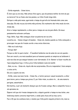 - Estás enganada. - Disse baixo.

É claro que eu era mau. Não estava feliz agora, que ela pensava melhor de mim do que

eu merecia? Se eu fosse uma boa pessoa, eu tinha ficado longe dela.

Estiquei a mão pela mesa, agarrando a tampa da garrafa da limonada dela como uma

desculpa. Ela não recuou da minha mão próxima. Ela realmente não tinha medo de mim.

Ainda não.

Girei a tampa rapidamente, a olhar para a tampa em vez de para Bella. Os meus

pensamentos estavam confusos.

Foge, Bella, foge. Não conseguia dizer as palavras em voz alta.

Levantou-se. - Vamos chegar atrasados. - Disse ela, mesmo quando eu tinha começado a

preocupar-me que ela tivesse ouvido o meu aviso silencioso.

- Não vou à aula hoje.

- Porque não?

Porque eu não te quero matar. - É saudável baldarmo-nos às aulas de vez em quando. -

Para ser exacto, era mais saudável para os humanos quando os vampiros se baldavam à

aula nos dias em que sangue humano ia ser derramado. O Sr. Banner ia fazer recolha de

tipos sanguíneos hoje. A Alice já se tinha baldado à aula de manhã.

- Bem, eu vou. - Disse ela. Aquilo não me surpreendeu. Ela era responsável, fazia sempre

a coisa certa.

Ela era o oposto de mim.

- Então, vemo-nos mais tarde. – Disse-lhe, a tentar parecer casual novamente, a olhar

para baixo, para a tampa que girava. E, por falar nisso, eu adoro-te … de uma maneira

perigosa, assustadora.

Ela hesitou, e por um momento desejei que ela ficasse comigo. Mas a campainha tocou e

ela apressou-se.

Esperei até que ela tivesse desaparecido, e depois guardei a tampa no meu bolso, uma

lembrança desta conversa importante, e andei pela chuva até ao meu carro.

Pus o CD que me acalmava mais, o mesmo que tinha posto naquele primeiro dia, mas eu
 