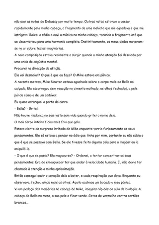 não ouvi as notas de Debussy por muito tempo. Outras notas estavam a passar

rapidamente pela minha cabeça, o fragmento de uma melodia que me agradava e que me

intrigava. Baixei o rádio e ouvi a música na minha cabeça, tocando o fragmento até que

se desenvolveu para uma harmonia completa. Instintivamente, os meus dedos moveram-

se no ar sobre teclas imaginárias.

A nova composição estava realmente a surgir quando a minha atenção foi desviada por

uma onda de angústia mental.

Procurei na direcção da aflição.

Ela vai desmaiar? O que é que eu faço? O Mike estava em pânico.

A noventa metros, Mike Newton estava agachado sobre o corpo mole de Bella na

calçada. Ela escorregou sem reacção no cimento molhado, os olhos fechados, a pele

pálida como a de um cadáver.

Eu quase arranquei a porta do carro.

- Bella? - Gritei.

Não houve mudança no seu rosto sem vida quando gritei o nome dela.

O meu corpo inteiro ficou mais frio que gelo.

Estava ciente da surpresa irritada de Mike enquanto varria furiosamente os seus

pensamentos. Ele só estava a pensar no ódio que tinha por mim, portanto eu não sabia o

que é que se passava com Bella. Se ele tivesse feito alguma coia para a magoar eu ia

aniquilá-lo.

- O que é que se passa? Ela magoou-se? - Ordenei, a tentar concentrar os seus

pensamentos. Era de enlouquecer ter que andar à velocidade humana. Eu não devia ter

chamado à atenção a minha aproximação.

Então consegui ouvir o coração dela a bater, e cada respiração que dava. Enquanto eu

observava, fechou ainda mais os olhos. Aquilo acalmou um bocado o meu pânico.

Vi um pedaço das memórias na cabeça de Mike, imagens rápidas da aula de biologia. A

cabeça de Bella na mesa, a sua pele a ficar verde. Gotas de vermelho contra cartões

brancos…
 