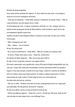 Recolha de grupo sanguíneo.

Parei onde estava, parando de respirar. O cheiro dela era uma coisa, o seu sangue a

escorrer era outra totalmente diferente.

- Acho que ela desmaiou. – Disse Mike, ansioso e ressentido ao mesmo tempo. – Não sei

o que aconteceu, ela nem sequer picou o dedo.

O alívio passou por mim, e respirei novamente, sentindo o ar. Ah, consegui cheirar o

mínimo aroma da pequena ferida de Mike Newton. Anteriormente, aquilo teria sido

extremamente apelativo para mim.

Ajoelhei-me perto dela enquanto Mike se remexia ao meu lado, furioso com a minha

intervenção.

- Bella. Consegues ouvir-me?

- Não. - Gemeu. – Vai-te embora.

Ri-me. Ela estava bem.

- Eu ia levá-la à enfermaria. - Disse Mike. – Mas ela recusou-se a avançar mais.

- Eu levo-a. Podes voltar para a aula. – Disse-lhe, indiferente.

Os dentes de Mike rangeram. - Não. Sou eu que devo fazê-lo.

Eu não ia ficar ali parado a discutir com aquele infeliz.

Excitado e apavorado, meio agradecido e meio aflito pela situação desagradável que fez

com que o toque dela fosse uma necessidade, levantei suavemente Bella da calçada e

segurei-a nos meus braços, tocando só na sua roupa, e mantive o máximo de distância

entre os nossos corpos que fosse possível. Eu andava a passos largos para a frente,

numa pressa de a pôr a salvo. O mais longe de mim, por outras palavras.

Os olhos dela abriram-se, atónitos.

- Põe-me no chão! - Ordenou com uma voz fraca, envergonhada outra vez, supus pela

sua expressão. Ela não gostava de mostrar fraqueza.

Eu mal ouvia Mike a gritar os seus protestos atrás de nós.

- Estás com péssimo aspecto. – Disse-lhe, a sorrir, aliviado por não haver nada de mal

com ela além de uma cabeça leve e um estômago fraco.
 