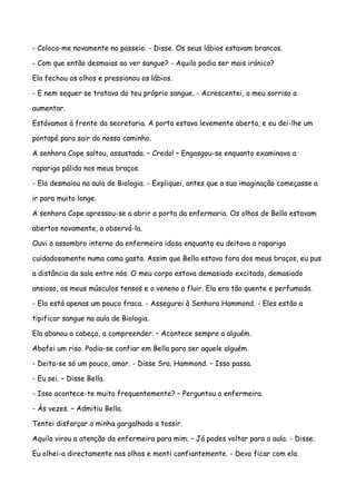 - Coloca-me novamente no passeio. - Disse. Os seus lábios estavam brancos.

- Com que então desmaias ao ver sangue? - Aquilo podia ser mais irónico?

Ela fechou os olhos e pressionou os lábios.

- E nem sequer se tratava do teu próprio sangue. - Acrescentei, o meu sorriso a

aumentar.

Estávamos à frente da secretaria. A porta estava levemente aberta, e eu dei-lhe um

pontapé para sair do nosso caminho.

A senhora Cope saltou, assustada. – Credo! – Engasgou-se enquanto examinava a

rapariga pálida nos meus braços.

- Ela desmaiou na aula de Biologia. - Expliquei, antes que a sua imaginação começasse a

ir para muito longe.

A senhora Cope apressou-se a abrir a porta da enfermaria. Os olhos de Bella estavam

abertos novamente, a observá-la.

Ouvi o assombro interno da enfermeira idosa enquanto eu deitava a rapariga

cuidadosamente numa cama gasta. Assim que Bella estava fora dos meus braços, eu pus

a distância da sala entre nós. O meu corpo estava demasiado excitado, demasiado

ansioso, os meus músculos tensos e o veneno a fluir. Ela era tão quente e perfumada.

- Ela está apenas um pouco fraca. - Assegurei à Senhora Hammond. - Eles estão a

tipificar sangue na aula de Biologia.

Ela abanou a cabeça, a compreender. – Acontece sempre a alguém.

Abafei um riso. Podia-se confiar em Bella para ser aquele alguém.

- Deita-se só um pouco, amor. - Disse Sra. Hammond. – Isso passa.

- Eu sei. – Disse Bella.

- Isso acontece-te muito frequentemente? – Perguntou a enfermeira.

- Às vezes. – Admitiu Bella.

Tentei disfarçar a minha gargalhada a tossir.

Aquilo virou a atenção da enfermeira para mim. – Já podes voltar para a aula. - Disse.

Eu olhei-a directamente nos olhos e menti confiantemente. - Devo ficar com ela.
 