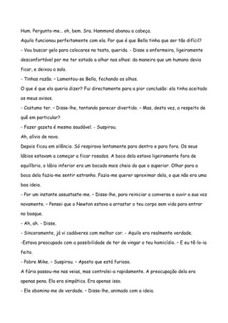 Hum. Pergunto-me… oh, bem. Sra. Hammond abanou a cabeça.

Aquilo funcionou perfeitamente com ela. Por que é que Bella tinha que ser tão difícil?

- Vou buscar gelo para colocares na testa, querida. - Disse a enfermeira, ligeiramente

desconfortável por me ter estado a olhar nos olhos: da maneira que um humano devia

ficar, e deixou a sala.

- Tinhas razão. – Lamentou-se Bella, fechando os olhos.

O que é que ela queria dizer? Fui directamente para a pior conclusão: ela tinha aceitado

os meus avisos.

- Costumo ter. – Disse-lhe, tentando parecer divertido. – Mas, desta vez, a respeito de

quê em particular?

- Fazer gazeta é mesmo saudável. - Suspirou.

Ah, alívio de novo.

Depois ficou em silêncio. Só respirava lentamente para dentro e para fora. Os seus

lábios estavam a começar a ficar rosados. A boca dela estava ligeiramente fora de

equilíbrio, o lábio inferior era um bocado mais cheio do que o superior. Olhar para a

boca dela fazia-me sentir estranho. Fazia-me querer aproximar dela, o que não era uma

boa ideia.

- Por um instante assustaste-me. – Disse-lhe, para reiniciar a conversa e ouvir a sua voz

novamente. – Pensei que o Newton estava a arrastar o teu corpo sem vida para entrar

no bosque.

- Ah, ah. - Disse.

- Sinceramente, já vi cadáveres com melhor cor. - Aquilo era realmente verdade.

-Estava preocupado com a possibilidade de ter de vingar o teu homicídio. – E eu tê-lo-ia

feito.

- Pobre Mike. – Suspirou. – Aposto que está furioso.

A fúria passou-me nas veias, mas controlei-a rapidamente. A preocupação dela era

apenas pena. Ela era simpática. Era apenas isso.

- Ele abomina-me de verdade. – Disse-lhe, animado com a ideia.
 