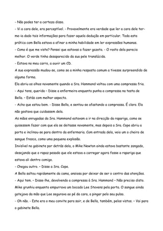 - Não podes ter a certeza disso.

- Vi a cara dele, era perceptível. - Provavelmente era verdade que ler a cara dele ter-

me-ia dado tais informações para fazer aquela dedução em particular. Toda esta

prática com Bella estava a afinar a minha habilidade em ler expressões humanas.

- Como é que me viste? Pensei que estavas a fazer gazeta. - O rosto dela parecia

melhor. O verde tinha desaparecido da sua pele translúcida.

- Estava no meu carro, a ouvir um CD.

A sua expressão mudou-se, como se a minha resposta comum a tivesse surpreendido de

alguma forma.

Ela abriu os olhos novamente quando a Sra. Hammond voltou com uma compressa fria.

- Aqui tens, querida – Disse a enfermeira enquanto punha a compressa na testa de

Bella. – Estás com melhor aspecto.

- Acho que estou bem. - Disse Bella, e sentou-se afastando a compressa. É claro. Ela

não gostava que cuidassem dela.

As mãos enrugadas da Sra. Hammond estavam a ir na direcção da rapariga, como se

quisessem fazer com que ela se deitasse novamente, mas depois a Sra. Cope abriu a

porta e inclinou-se para dentro da enfermaria. Com entrada dela, veio um o cheiro de

sangue fresco, como uma pequena explosão.

Invisível no gabinete por detrás dela, o Mike Newton ainda estava bastante zangado,

desejando que o rapaz pesado que ele estava a carregar agora fosse a rapariga que

estava ali dentro comigo.

- Chegou outro. – Disse a Sra. Cope.

A Bella saltou rapidamente da cama, ansiosa por deixar de ser o centro das atenções.

- Aqui tem. – Disse-lhe, devolvendo a compressa à Sra. Hammond – Não preciso disto.

Mike grunhiu enquanto empurrava um bocado Lee Stevens pela porta. O sangue ainda

gotejava da mão que Lee segurava ao pé da cara, a pingar pelo seu pulso.

- Oh não. - Este era o meu convite para sair, e de Bella, também, pelos vistos. – Vai para

o gabinete Bella.
 