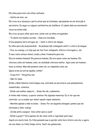 Ela olhou para mim com olhos confusos.

- Confia em mim, vai.

Ela virou-se e alcançou a porta antes que se fechasse, apressando-se em direcção à

secretaria. Eu segui-a a alguns centímetros de distância. O cabelo dela em movimento

tocou na minha mão…

Ela virou-se para olhar para mim, ainda com os olhos arregalados.

- Tu deste-me mesmo ouvidos. - Essa era novidade.

O seu pequeno nariz enrugou-se. – Senti o cheiro do sangue.

Eu olhei para ela surpreendido - As pessoas não conseguem sentir o cheiro do sangue.

- Pois, eu consigo, e é isso que me faz ficar indisposta. Cheira a ferrugem e…sal.

O meu rosto estava imóvel, ainda a olhar fixamente para ela.

Ela era mesmo humana? Ela parecia humana. Ela era suave como um humano. Ela

cheirava como um humano, bem, na realidade cheirava melhor. Agia como um humano…

mais ou menos. Mas não pensava como um, ou respondia como um.

Quais eram as outras opções, então?

- O que foi? – Perguntou-me.

- Não foi nada.

Então o Mike Newton interrompeu-nos, entrando na secretaria com pensamentos

ressentidos, violentos.

- Estás com melhor aspecto. - Disse-lhe ele, rudemente.

A minha mão tremeu, a querer ensinar-lhe algumas maneiras. Eu ia ter que me

controlar, ou ia acabar por matar aquele rapaz insolente.

- Mantém apenas a mão no bolso. - Disse. Por um segundo selvagem, pensei que ela

estivesse a falar comigo.

- Já não está a sangrar. Vais voltar para a aula?

- Estás a gozar? Teria apenas de dar meia volta e regressar para aqui.

Aquilo era muito bom. Eu tinha pensado que ia perder esta hora inteira com ela, e agora

em vez disso, eu tinha tempo extra. Senti-me ganancioso.
 