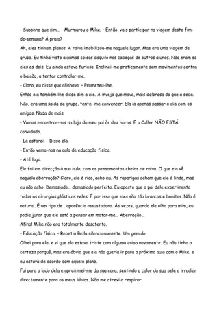 - Suponho que sim… - Murmurou o Mike. – Então, vais participar na viagem deste fim-

de-semana? À praia?

Ah, eles tinham planos. A raiva imobilizou-me naquele lugar. Mas era uma viagem de

grupo. Eu tinha visto algumas coisas daquilo nas cabeças de outros alunos. Não eram só

eles os dois. Eu ainda estava furioso. Inclinei-me praticamente sem movimentos contra

o balcão, a tentar controlar-me.

- Claro, eu disse que alinhava. – Prometeu-lhe.

Então ela também lhe disse sim a ele. A inveja queimava, mais dolorosa do que a sede.

Não, era uma saída de grupo, tentei-me convencer. Ela ia apenas passar o dia com os

amigos. Nada de mais.

- Vamos encontrar-nos na loja do meu pai às dez horas. E o Cullen NÃO ESTÁ

convidado.

- Lá estarei. - Disse ela.

- Então vemo-nos na aula de educação física.

- Até logo.

Ele foi em direcção à sua aula, com os pensamentos cheios de raiva. O que ela vê

naquela aberração? Claro, ele é rico, acho eu. As raparigas acham que ele é lindo, mas

eu não acho. Demasiado… demasiado perfeito. Eu aposto que o pai dele experimenta

todas as cirurgias plásticas neles. É por isso que eles são tão brancos e bonitos. Não é

natural. É um tipo de… aparência assustadora. Às vezes, quando ele olha para mim, eu

podia jurar que ele está a pensar em matar-me… Aberração…

Afinal Mike não era totalmente desatento.

- Educação física. - Repetiu Bella silenciosamente. Um gemido.

Olhei para ela, e vi que ela estava triste com alguma coisa novamente. Eu não tinha a

certeza porquê, mas era óbvio que ela não queria ir para a próxima aula com o Mike, e

eu estava de acordo com aquele plano.

Fui para o lado dela e aproximei-me da sua cara, sentindo o calor da sua pele a irradiar

directamente para os meus lábios. Não me atrevi a respirar.
 