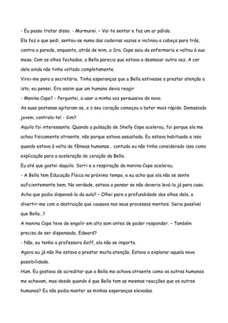- Eu posso tratar disso. - Murmurei. – Vai-te sentar e faz um ar pálido.

Ela fez o que pedi, sentou-se numa das cadeiras vazias e inclinou a cabeça para trás,

contra a parede, enquanto, atrás de mim, a Sra. Cope saiu da enfermaria e voltou à sua

mesa. Com os olhos fechados, a Bella parecia que estava a desmaiar outra vez. A cor

dela ainda não tinha voltado completamente.

Virei-me para a secretária. Tinha esperanças que a Bella estivesse a prestar atenção a

isto, eu pensei. Era assim que um humano devia reagir

- Menina Cope? - Perguntei, a usar a minha voz persuasiva de novo.

As suas pestanas agitaram-se, e o seu coração começou a bater mais rápido. Demasiado

jovem, controla-te! - Sim?

Aquilo foi interessante. Quando a pulsação de Shelly Cope acelerou, foi porque ela me

achou fisicamente atraente, não porque estava assustada. Eu estava habituado a isso

quando estava à volta de fêmeas humanas… contudo eu não tinha considerado isso como

explicação para a aceleração do coração da Bella.

Eu até que gostei daquilo. Sorri e a respiração da menina Cope acelerou.

- A Bella tem Educação Física no próximo tempo, e eu acho que ela não se sente

suficientemente bem. Na verdade, estava a pensar se não deveria levá-la já para casa.

Acha que podia dispensá-la da aula? – Olhei para a profundidade dos olhos dela, a

divertir-me com a destruição que causava nos seus processos mentais. Seria possível

que Bella…?

A menina Cope teve de engolir em alto som antes de poder responder. – Também

precisa de ser dispensado, Edward?

- Não, eu tenho a professora Goff, ela não se importa.

Agora eu já não lhe estava a prestar muita atenção. Estava a explorar aquela nova

possibilidade.

Hum. Eu gostava de acreditar que a Bella me achava atraente como os outros humanos

me achavam, mas desde quando é que Bella tem as mesmas reacções que os outros

humanos? Eu não podia manter as minhas esperanças elevadas.
 