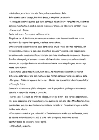 - Muito bem, está tudo tratado. Desejo-lhe as melhoras, Bella.

Bella acenou com a cabeça, bastante fraca, a exagerar um bocado.

- Consegues andar ou queres que eu te carregue novamente? – Perguntei-lhe, divertido

pelo seu mau teatro. Eu sabia que ela iria querer andar, ela não queria parecer fraca.

- Eu vou a pé. - Disse.

Certo outra vez. Eu estava a melhorar nisto.

Ela pôs-se de pé, hesitante por um momento como se estivesse a confirmar o seu

equilíbrio. Eu segurei-lhe a porta, e saímos para a chuva.

Olhei para ela enquanto erguia a sua cara para a chuva fraca, os olhos fechados, um

leve sorriso nos lábios. O que é que ela estava a pensar? Alguma coisa naquela cena

parecia errada, e rapidamente percebi por que é que aquela acção me parecia tão pouco

familiar. As raparigas humanas normais não levantariam a cara para a chuva daquela

maneira, as raparigas humanas normais normalmente usam maquilhagem, mesmo aqui

neste lugar húmido.

A Bella nunca usava maquilhagem, nem devia. As indústrias de cosméticos lucram

bilhões de dólares por ano com mulheres que tentam conseguir uma pele como a dela.

-Obrigada. - Disse ela, agora a sorrir-me. - Quase vale a pena ficar doente para faltar

a Educação física.

Comecei a atravessar o pátio, a imaginar como é que poderia prolongar o meu tempo

com ela. – Sempre às ordens. – Disse-lhe.

- Então, vais? À viagem do próximo sábado, quero eu dizer. - Ela parecia esperançosa.

Ah, a sua esperança era tranquilizante. Ela queria-me com ela, não o Mike Newton. E eu

queria dizer que sim. Mas havia muitas coisas a considerar. Em primeiro lugar, o sol ia

brilhar este sábado…

- Exactamente aonde é que todos vão? - Tentei manter a minha voz indiferente, como

se não me importasse muito. Mas o Mike tinha dito praia. Não tinha muitas

oportunidades de escapar à luz do sol lá.

- Até La Push, ao porto.
 