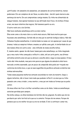 justificados. Um assassino de assassinos, um assassino de outros monstros, menos

poderosos. Era um complexo de ser Deus, eu sabia disso - decidir quem merecia uma

sentença de morte. Era um compromisso comigo mesmo. Eu tinha-me alimentado de

sangue humano, mas apenas humanos na sua definição mais fraca. As minhas vítimas

eram, nos seus violentos dias negros, tão humanos quanto eu era.

O outro rosto era o de Carlisle.

Não havia nenhuma semelhança entre os dois rostos.

Eles eram como o dia mais claro e a noite mais escura. Não havia motivo para que

houvesse uma semelhança. Carlisle não era meu pai no sentido biológico básico. Nós não

tínhamos feições semelhantes. A similaridade na nossa cor era apenas por causa do que

éramos; todos os vampiros tinham a mesma cor pálida como gelo. A similaridade da cor

dos nossos olhos era outra coisa - uma reflexão da nossa escolha mútua.

E, mesmo assim, apesar de não haver bases para uma semelhança, eu tinha imaginado

que o meu rosto tinha começado a reflectir o dele, até um certo ponto, nos últimos

estranhos setenta anos em que eu abracei a escolha dele e segui os seus passos. O meu

rosto não tinha mudado, mas para mim parecia que alguma da sabedoria dela havia

marcado a minha expressão, que um pouco da compaixão dele podia ser traçada nos

contornos da minha boca, e que as suas sugestões de paciência estavam evidentes nas

minhas sobrancelhas.

Todas essas pequenas melhorias estavam escondidas no rosto do monstro. Daqui a

alguns instantes, não ia haver mais nada que pudesse reflectir os anos que eu tinha

passado com o meu criador, o meu mentor, o meu pai em todas as formas que se podia

contar.

Os meus olhos iam ficar a brilhar vermelhos como os do diabo; todas as semelhanças

estariam perdidas para sempre.

Na minha cabeça, os olhos bondosos de Carlisle não me julgavam. Eu sabia que ele me

perdoaria por este terrível acto que eu ia cometer. Porque ele me amava. Porque ele

pensava que eu era melhor do que eu era na verdade. E ele ia continuar a amar-me,
 