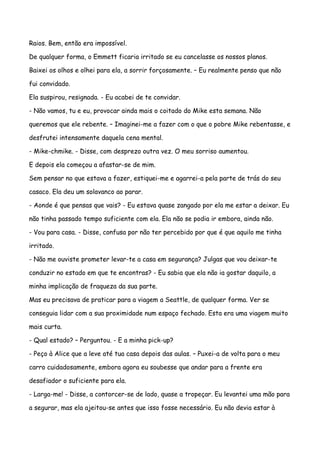 Raios. Bem, então era impossível.

De qualquer forma, o Emmett ficaria irritado se eu cancelasse os nossos planos.

Baixei os olhos e olhei para ela, a sorrir forçosamente. – Eu realmente penso que não

fui convidado.

Ela suspirou, resignada. - Eu acabei de te convidar.

- Não vamos, tu e eu, provocar ainda mais o coitado do Mike esta semana. Não

queremos que ele rebente. – Imaginei-me a fazer com o que o pobre Mike rebentasse, e

desfrutei intensamente daquela cena mental.

- Mike-chmike. - Disse, com desprezo outra vez. O meu sorriso aumentou.

E depois ela começou a afastar-se de mim.

Sem pensar no que estava a fazer, estiquei-me e agarrei-a pela parte de trás do seu

casaco. Ela deu um solavanco ao parar.

- Aonde é que pensas que vais? - Eu estava quase zangado por ela me estar a deixar. Eu

não tinha passado tempo suficiente com ela. Ela não se podia ir embora, ainda não.

- Vou para casa. - Disse, confusa por não ter percebido por que é que aquilo me tinha

irritado.

- Não me ouviste prometer levar-te a casa em segurança? Julgas que vou deixar-te

conduzir no estado em que te encontras? - Eu sabia que ela não ia gostar daquilo, a

minha implicação de fraqueza da sua parte.

Mas eu precisava de praticar para a viagem a Seattle, de qualquer forma. Ver se

conseguia lidar com a sua proximidade num espaço fechado. Esta era uma viagem muito

mais curta.

- Qual estado? – Perguntou. - E a minha pick-up?

- Peço à Alice que a leve até tua casa depois das aulas. – Puxei-a de volta para o meu

carro cuidadosamente, embora agora eu soubesse que andar para a frente era

desafiador o suficiente para ela.

- Larga-me! - Disse, a contorcer-se de lado, quase a tropeçar. Eu levantei uma mão para

a segurar, mas ela ajeitou-se antes que isso fosse necessário. Eu não devia estar à
 