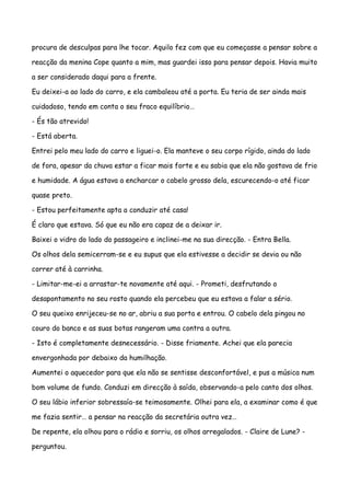 procura de desculpas para lhe tocar. Aquilo fez com que eu começasse a pensar sobre a

reacção da menina Cope quanto a mim, mas guardei isso para pensar depois. Havia muito

a ser considerado daqui para a frente.

Eu deixei-a ao lado do carro, e ela cambaleou até a porta. Eu teria de ser ainda mais

cuidadoso, tendo em conta o seu fraco equilíbrio…

- És tão atrevido!

- Está aberta.

Entrei pelo meu lado do carro e liguei-o. Ela manteve o seu corpo rígido, ainda do lado

de fora, apesar da chuva estar a ficar mais forte e eu sabia que ela não gostava de frio

e humidade. A água estava a encharcar o cabelo grosso dela, escurecendo-o até ficar

quase preto.

- Estou perfeitamente apta a conduzir até casa!

É claro que estava. Só que eu não era capaz de a deixar ir.

Baixei o vidro do lado do passageiro e inclinei-me na sua direcção. - Entra Bella.

Os olhos dela semicerram-se e eu supus que ela estivesse a decidir se devia ou não

correr até à carrinha.

- Limitar-me-ei a arrastar-te novamente até aqui. - Prometi, desfrutando o

desapontamento no seu rosto quando ela percebeu que eu estava a falar a sério.

O seu queixo enrijeceu-se no ar, abriu a sua porta e entrou. O cabelo dela pingou no

couro do banco e as suas botas rangeram uma contra a outra.

- Isto é completamente desnecessário. - Disse friamente. Achei que ela parecia

envergonhada por debaixo da humilhação.

Aumentei o aquecedor para que ela não se sentisse desconfortável, e pus a música num

bom volume de fundo. Conduzi em direcção à saída, observando-a pelo canto dos olhos.

O seu lábio inferior sobressaía-se teimosamente. Olhei para ela, a examinar como é que

me fazia sentir… a pensar na reacção da secretária outra vez…

De repente, ela olhou para o rádio e sorriu, os olhos arregalados. - Claire de Lune? -

perguntou.
 