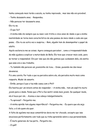 tenha começado mais tarde a escola, ou tenha reprovado… mas isso não era provável.

- Tenho dezassete anos. - Respondeu.

- Não pareces ter dezassete anos.

Ela riu-se.

- O que foi?

- A minha mãe diz sempre que eu nasci com trinta e cinco anos de idade e que a minha

mentalidade se torna mais característica de uma pessoa de meia-idade a cada ano que

passa. - Ela riu-se outra vez e suspirou. – Bem, alguém tem de desempenhar o papel de

adulto.

Aquilo esclarecia-me as coisas. Agora conseguia perceber… como a irresponsabilidade

da mãe ajudava a explicar a maturidade de Bella. Ela teve que crescer mais cedo, para

se tornar a responsável. Era por isso que ela não gostava que cuidassem dela, ela sentia

que esse era o seu trabalho.

- Tu também não pareces um jovenzinho do liceu. - Disse, puxando-me dos meus

devaneios.

Fiz uma careta. Por tudo o que eu percebia sobre ela, ela percebia muito mais como

resposta. Mudei de assunto.

- Então, porque é que a tua mãe casou com o Phil?

Ela hesitou por um minuto antes de responder. – A minha mãe… tem um espírito muito

jovem para a idade. Penso que o Phil a faz sentir ainda mais jovem. De qualquer modo,

ela é louca por ele. - Acenou a sua cabeça indulgentemente.

- Tu aprovas? – Perguntei-me.

- A minha opinião tem alguma importância? – Perguntou-me. - Eu quero que ela seja

feliz…e é ele quem ela quer.

A falta de egoísmo nos seus comentários devia-me ter chocado, excepto que isso

encaixava perfeitamente com tudo que eu tinha aprendido sobre a sua personalidade.

- É muito generoso da tua parte… Pergunto-me…

- O quê?
 