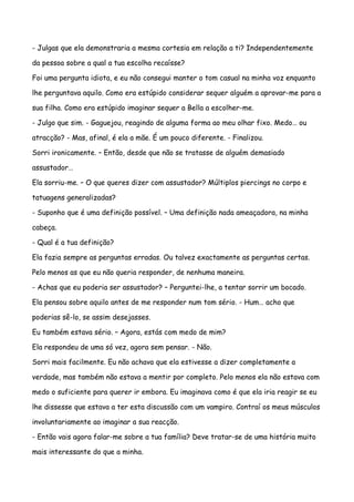 - Julgas que ela demonstraria a mesma cortesia em relação a ti? Independentemente

da pessoa sobre a qual a tua escolha recaísse?

Foi uma pergunta idiota, e eu não consegui manter o tom casual na minha voz enquanto

lhe perguntava aquilo. Como era estúpido considerar sequer alguém a aprovar-me para a

sua filha. Como era estúpido imaginar sequer a Bella a escolher-me.

- Julgo que sim. - Gaguejou, reagindo de alguma forma ao meu olhar fixo. Medo… ou

atracção? - Mas, afinal, é ela a mãe. É um pouco diferente. - Finalizou.

Sorri ironicamente. – Então, desde que não se tratasse de alguém demasiado

assustador…

Ela sorriu-me. – O que queres dizer com assustador? Múltiplos piercings no corpo e

tatuagens generalizadas?

- Suponho que é uma definição possível. – Uma definição nada ameaçadora, na minha

cabeça.

- Qual é a tua definição?

Ela fazia sempre as perguntas erradas. Ou talvez exactamente as perguntas certas.

Pelo menos as que eu não queria responder, de nenhuma maneira.

- Achas que eu poderia ser assustador? – Perguntei-lhe, a tentar sorrir um bocado.

Ela pensou sobre aquilo antes de me responder num tom sério. - Hum… acho que

poderias sê-lo, se assim desejasses.

Eu também estava sério. – Agora, estás com medo de mim?

Ela respondeu de uma só vez, agora sem pensar. - Não.

Sorri mais facilmente. Eu não achava que ela estivesse a dizer completamente a

verdade, mas também não estava a mentir por completo. Pelo menos ela não estava com

medo o suficiente para querer ir embora. Eu imaginava como é que ela iria reagir se eu

lhe dissesse que estava a ter esta discussão com um vampiro. Contraí os meus músculos

involuntariamente ao imaginar a sua reacção.

- Então vais agora falar-me sobre a tua família? Deve tratar-se de uma história muito

mais interessante do que a minha.
 