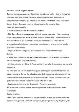 da cidade com um desgosto distinto.

Eu ri-me com as suas palavras. Não existem segredos, de facto. – Diverte-te na praia -

Lancei um olhar para a chuva torrencial, sabendo que ela não ia durar muito, e

desejando com mais força que o habitual que durasse. – Está bom tempo para tomar

banhos de sol. - Bem, pelo menos no sábado ia estar. Ela ia gostar disso.

- Não nos vemos amanhã?

A preocupação no seu tom de voz deixou-me feliz.

- Não. Eu e o Emmett vamos começar o fim-de-semana mais cedo. - Agora eu estava

doido comigo mesmo por ter feito planos. Eu podia desmarcá-los… mas não havia nada

mais importante do que caçar neste ponto, e a minha família já estava a ficar

preocupada o suficiente com o meu comportamento sem eu estar a mostrar o quão

obsessivo estava a ficar.

- O que vão fazer? - Perguntou, não parecendo feliz com a minha revelação.

Óptimo.

- Vamos fazer caminhadas em Goat Rocks Wilderness, a Sul de Rainier. - O Emmett

estava ansioso pela temporada de ursos.

- Oh, bem, diverte-te. - Disse de forma apática. A sua falta de entusiasmo fez-me feliz

novamente.

Ao olhar para ela, comecei a sentir-me quase agoniado pelo pensamento de dizer um

adeus temporário. Ela era tão delicada e vulnerável. Parecia imprudente deixá-la fora

da minha vista, onde qualquer coisa lhe podia acontecer. E ainda, as piores coisas que

poderiam acontecer com ela resultariam de estar a meu lado.

- Fazes algo por mim este fim-de-semana? - Perguntei seriamente.

Ela acenou com a cabeça, os seus olhos arregalados e desnorteados com a minha

intensidade.

Manter isto leve.

- Não fiques ofendida, mas pareces ser uma daquelas pessoas que atraem acidentes

como um íman, por isso… tenta não cair ao mar, ser atropelada ou algo do género, está
 