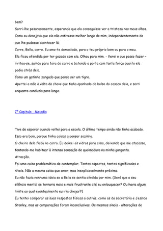 bem?

Sorri-lhe pesarosamente, esperando que ela conseguisse ver a tristeza nos meus olhos.

Como eu desejava que ela não estivesse melhor longe de mim, independentemente do

que lhe pudesse acontecer lá.

Corre, Bella, corre. Eu amo-te demasiado, para o teu próprio bem ou para o meu.

Ela ficou ofendida por ter gozado com ela. Olhou para mim. - Verei o que posso fazer –

irritou-se, saindo para fora do carro e batendo a porta com tanta força quanto ela

podia atrás dela.

Como um gatinho zangado que pensa ser um tigre.

Apertei a mão à volta da chave que tinha apanhado do bolso do casaco dela, e sorri

enquanto conduzia para longe.




7º Capitulo - Melodia




Tive de esperar quando voltei para a escola. O último tempo ainda não tinha acabado.

Isso era bom, porque tinha coisas a pensar sozinho.

O cheiro dela ficou no carro. Eu deixei os vidros para cima, deixando que me atacasse,

tentando-me habituar à intensa sensação de queimadura na minha garganta.

Atracção.

Foi uma coisa problemática de contemplar. Tantos aspectos, tantos significados e

níveis. Não a mesma coisa que amor, mas inexplicavelmente próximo.

Eu não fazia nenhuma ideia se a Bella se sentia atraída por mim. (Será que o seu

silêncio mental se tornaria mais e mais frustrante até eu enlouquecer? Ou havia algum

limite ao qual eventualmente eu iria chegar?)

Eu tentei comparar as suas respostas físicas a outras, como as da secretária e Jessica

Stanley, mas as comparações foram inconclusivas. Os mesmos sinais - alterações de
 