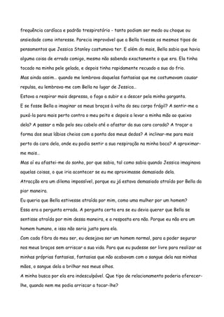 frequência cardíaca e padrão trespiratório - tanto podiam ser medo ou choque ou

ansiedade como interesse. Parecia improvável que a Bella tivesse os mesmos tipos de

pensamentos que Jessica Stanley costumava ter. E além do mais, Bella sabia que havia

alguma coisa de errado comigo, mesmo não sabendo exactamente o que era. Ela tinha

tocado na minha pele gelada, e depois tinha rapidamente recuado a sua do frio.

Mas ainda assim… quando me lembrava daquelas fantasias que me costumavam causar

repulsa, eu lembrava-me com Bella no lugar de Jessica…

Estava a respirar mais depressa, o fogo a subir e a descer pela minha garganta.

E se fosse Bella a imaginar os meus braços à volta do seu corpo frágil? A sentir-me a

puxá-la para mais perto contra o meu peito e depois a levar a minha mão ao queixo

dela? A passar a mão pelo seu cabelo até o afastar da sua cara corada? A traçar a

forma dos seus lábios cheios com a ponta dos meus dedos? A inclinar-me para mais

perto da cara dela, onde eu podia sentir a sua respiração na minha boca? A aproximar-

me mais…

Mas aí eu afastei-me do sonho, por que sabia, tal como sabia quando Jessica imaginava

aquelas coisas, o que iria acontecer se eu me aproximasse demasiado dela.

Atracção era um dilema impossível, porque eu já estava demasiado atraído por Bella da

pior maneira.

Eu queria que Bella estivesse atraída por mim, como uma mulher por um homem?

Essa era a pergunta errada. A pergunta certa era se eu devia querer que Bella se

sentisse atraída por mim dessa maneira, e a resposta era não. Porque eu não era um

homem humano, e isso não seria justo para ela.

Com cada fibra do meu ser, eu desejava ser um homem normal, para a poder segurar

nos meus braços sem arriscar a sua vida. Para que eu pudesse ser livre para realizar as

minhas próprias fantasias, fantasias que não acabavam com o sangue dela nas minhas

mãos, o sangue dela a brilhar nos meus olhos.

A minha busca por ela era indesculpável. Que tipo de relacionamento poderia oferecer-

lhe, quando nem me podia arriscar a tocar-lhe?
 