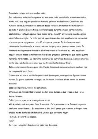 Encostei a cabeça entre as minhas mãos.

Era tudo ainda mais confuso porque eu nunca me tinha sentido tão humano em toda a

minha vida, nem sequer quando era humano, pelo que me lembrava. Quando eu era

humano, os meus pensamentos estavam todos voltados em tornar-me num glorioso

soldado. A Grande Guerra tinha-se intensificado durante a maior parte da minha

adolescência, faltavam apenas nove meses para o meu 18º aniversário quando a gripe

espanhola me atingiu… Eu tinha apenas vagas impressões dos anos humanos, memórias

obscuras que se apagavam a cada década que se passava. Eu lembrava-me mais

claramente da minha mãe, e sentia uma dor antiga quando pensava no seu rosto. Eu

lembrava-me vagamente do quanto ela tinha odiado o futuro que eu tinha escolhido

seguir, a rezar todas as noites quando dizia as graças ao jantar para que aquela guerra

horrenda terminasse… Eu não tinha memórias de outro tipo de anseio. Além do amor da

minha mãe, não havia outro amor que me tivesse feito desejar ficar…

Isto era inteiramente novo para mim. Eu não tinha nada como referência, nenhum tipo

de comparação para fazer.

O amor que eu sentia por Bella apareceu de forma pura, mas agora as águas estavam

turvas. Eu queria bastante ser capaz de lhe tocar. Será que ela se sentia da mesma

maneira?

Isso não importava, tentei-me convencer.

Olhei para as minhas mãos brancas, a odiar a sua dureza, a sua frieza, a sua força

sobre-humana…

Saltei quando a porta de passageiro se abriu.

Ah! Apanhei-te de surpresa. Isso é novidade. Foi o pensamento de Emmett enquanto

deslizava para o banco. - Eu aposto que a Sra. Goff pensa que te andas a drogar, tens

andado muito distraído ultimamente. Onde é que estiveste hoje?

- Estive… a fazer boas acções.

Huh?

Eu ri-me. – A cuidar dos doentes, esse tipo de coisas.
 