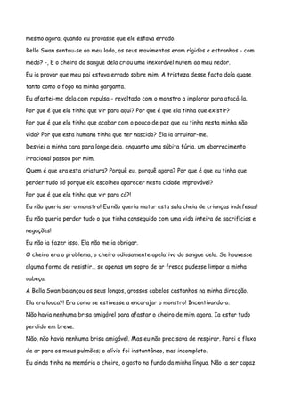 mesmo agora, quando eu provasse que ele estava errado.

Bella Swan sentou-se ao meu lado, os seus movimentos eram rígidos e estranhos - com

medo? -, E o cheiro do sangue dela criou uma inexorável nuvem ao meu redor.

Eu ia provar que meu pai estava errado sobre mim. A tristeza desse facto doía quase

tanto como o fogo na minha garganta.

Eu afastei-me dela com repulsa - revoltado com o monstro a implorar para atacá-la.

Por que é que ela tinha que vir para aqui? Por que é que ela tinha que existir?

Por que é que ela tinha que acabar com o pouco de paz que eu tinha nesta minha não

vida? Por que esta humana tinha que ter nascido? Ela ia arruinar-me.

Desviei a minha cara para longe dela, enquanto uma súbita fúria, um aborrecimento

irracional passou por mim.

Quem é que era esta criatura? Porquê eu, porquê agora? Por que é que eu tinha que

perder tudo só porque ela escolheu aparecer nesta cidade improvável?

Por que é que ela tinha que vir para cá?!

Eu não queria ser o monstro! Eu não queria matar esta sala cheia de crianças indefesas!

Eu não queria perder tudo o que tinha conseguido com uma vida inteira de sacrifícios e

negações!

Eu não ia fazer isso. Ela não me ia obrigar.

O cheiro era o problema, o cheiro odiosamente apelativo do sangue dela. Se houvesse

alguma forma de resistir… se apenas um sopro de ar fresco pudesse limpar a minha

cabeça.

A Bella Swan balançou os seus longos, grossos cabelos castanhos na minha direcção.

Ela era louca?! Era como se estivesse a encorajar o monstro! Incentivando-o.

Não havia nenhuma brisa amigável para afastar o cheiro de mim agora. Ia estar tudo

perdido em breve.

Não, não havia nenhuma brisa amigável. Mas eu não precisava de respirar. Parei o fluxo

de ar para os meus pulmões; o alívio foi instantâneo, mas incompleto.

Eu ainda tinha na memória o cheiro, o gosto no fundo da minha língua. Não ia ser capaz
 
