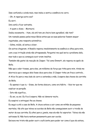Isso confundiu-o ainda mais, mas inalou e sentiu a essência no carro.

- Oh. A rapariga outra vez?

Eu sorri.

Isto está a ficar estranho.

- A quem o dizes. - Murmurei.

Inalou novamente. - Hum, ela até tem um cheiro bem agradável, não tem?

Um rosnado passou pelos meus lábios antes que as suas palavras fossem sequer

registadas, uma resposta automática.

- Calma, miúdo, só estou a dizer.

Os outros chegaram. A Rosalie reparou imediatamente na essência e olhou para mim,

com a sua irritação ainda não ultrapassada. Perguntei-me qual seria o problema dela,

mas tudo o que eu conseguia ouvir eram insultos.

Também não gostei da reacção de Jasper. Tal como Emmett, ele reparou no apelo de

Bella.

Não que o odor tivesse, para eles, um milésimo da força que tinha para mim. Ainda me

aborrecia que o sangue dela fosse doce para eles. O Jasper tinha um fraco controlo…

A Alice foi para o meu lado do carro e estendeu a mão, à espera das chaves da carrinha

de Bella.

- Eu apenas vi que ia. – Disse, de forma obscura, como era hábito. - Vais ter que me

explicar os porquês.

- Isto não significa…

- Eu sei, eu sei. Eu fico à espera. Não vai demorar muito.

Eu suspirei e entreguei-lhe as chaves.

Eu segui-a até a casa de Bella. A chuva estava a cair como um milhão de pequenos

martelos, tão alto que talvez os ouvidos de Bella não conseguissem ouvir o trovão do

motor da sua carrinha. Eu olhei para a janela, mas ela não foi espreitar. Talvez ela não

estivesse lá. Não havia nenhum pensamento para ser ouvido.

Deixava-me triste não poder ouvir o suficiente para poder ver como é que ela estava,
 